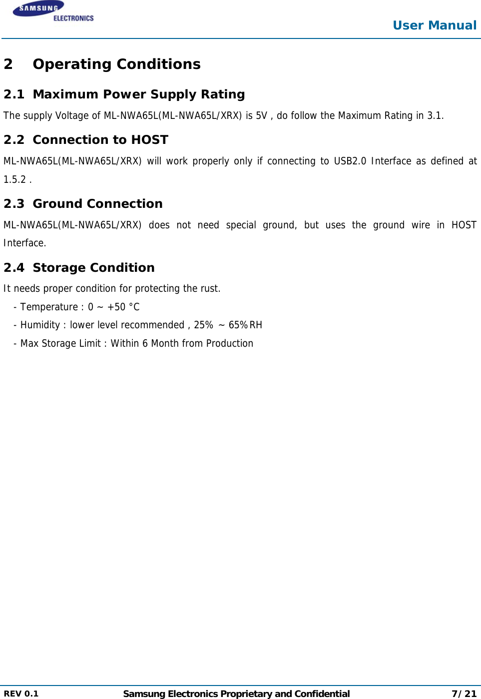  User Manual  REV 0.1  Samsung Electronics Proprietary and Confidential 7/21  2 Operating Conditions 2.1 Maximum Power Supply Rating The supply Voltage of ML-NWA65L(ML-NWA65L/XRX) is 5V , do follow the Maximum Rating in 3.1. 2.2 Connection to HOST ML-NWA65L(ML-NWA65L/XRX) will work properly only if connecting to USB2.0 Interface as defined at 1.5.2 . 2.3 Ground Connection ML-NWA65L(ML-NWA65L/XRX) does not need special ground, but uses the ground wire in HOST Interface. 2.4 Storage Condition It needs proper condition for protecting the rust. - Temperature : 0 ~ +50 °C - Humidity : lower level recommended , 25% ~ 65%RH - Max Storage Limit : Within 6 Month from Production 