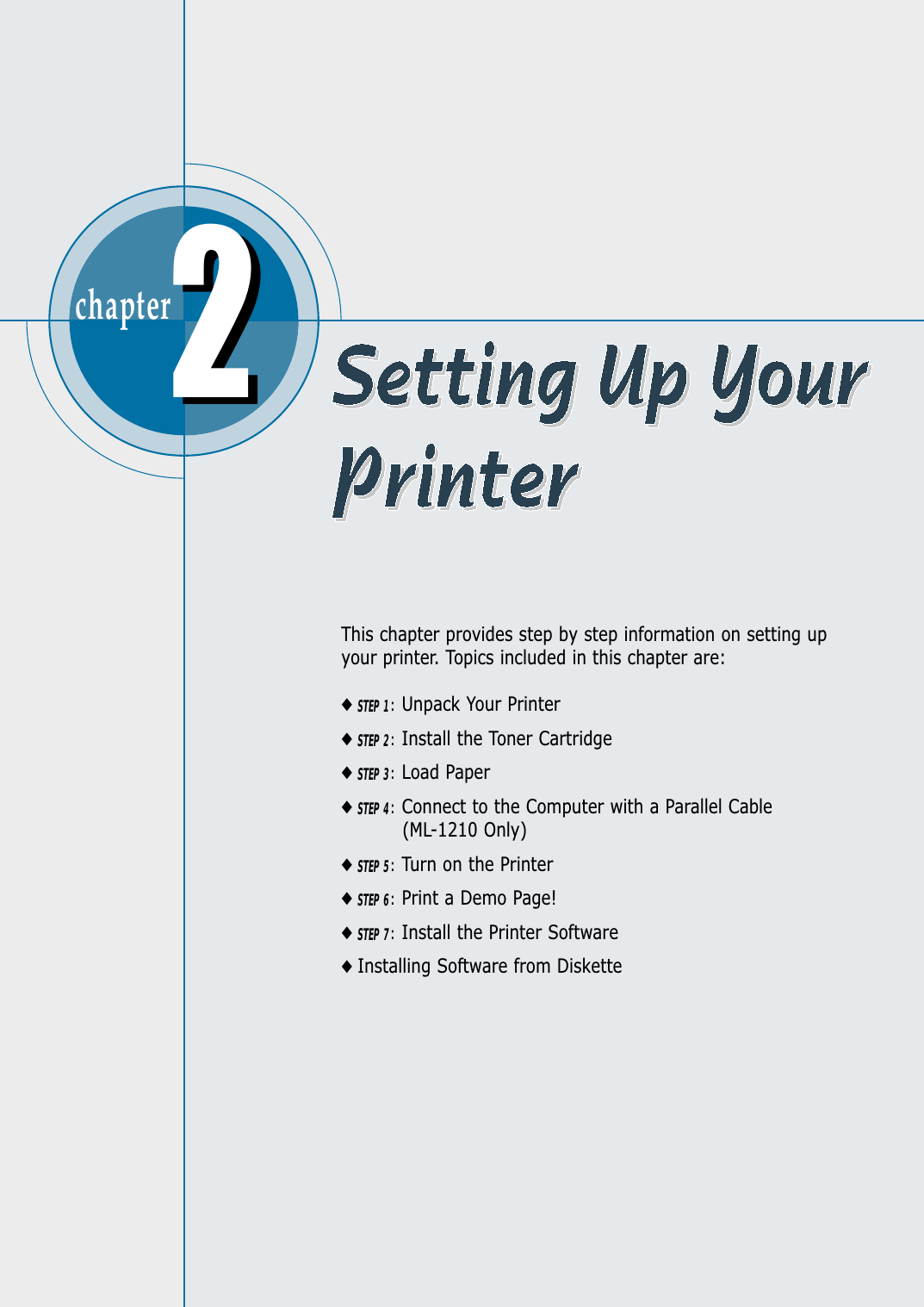 chapter  This chapter provides step by step information on setting upyour printer. Topics included in this chapter are:◆STEP 1:Unpack Your Printer◆STEP 2:Install the Toner Cartridge◆STEP 3:Load Paper◆STEP 4:Connect to the Computer with a Parallel Cable(ML-1210 Only)◆STEP 5:Turn on the Printer◆STEP 6:Print a Demo Page!◆STEP 7:Install the Printer Software◆Installing Software from Diskette22