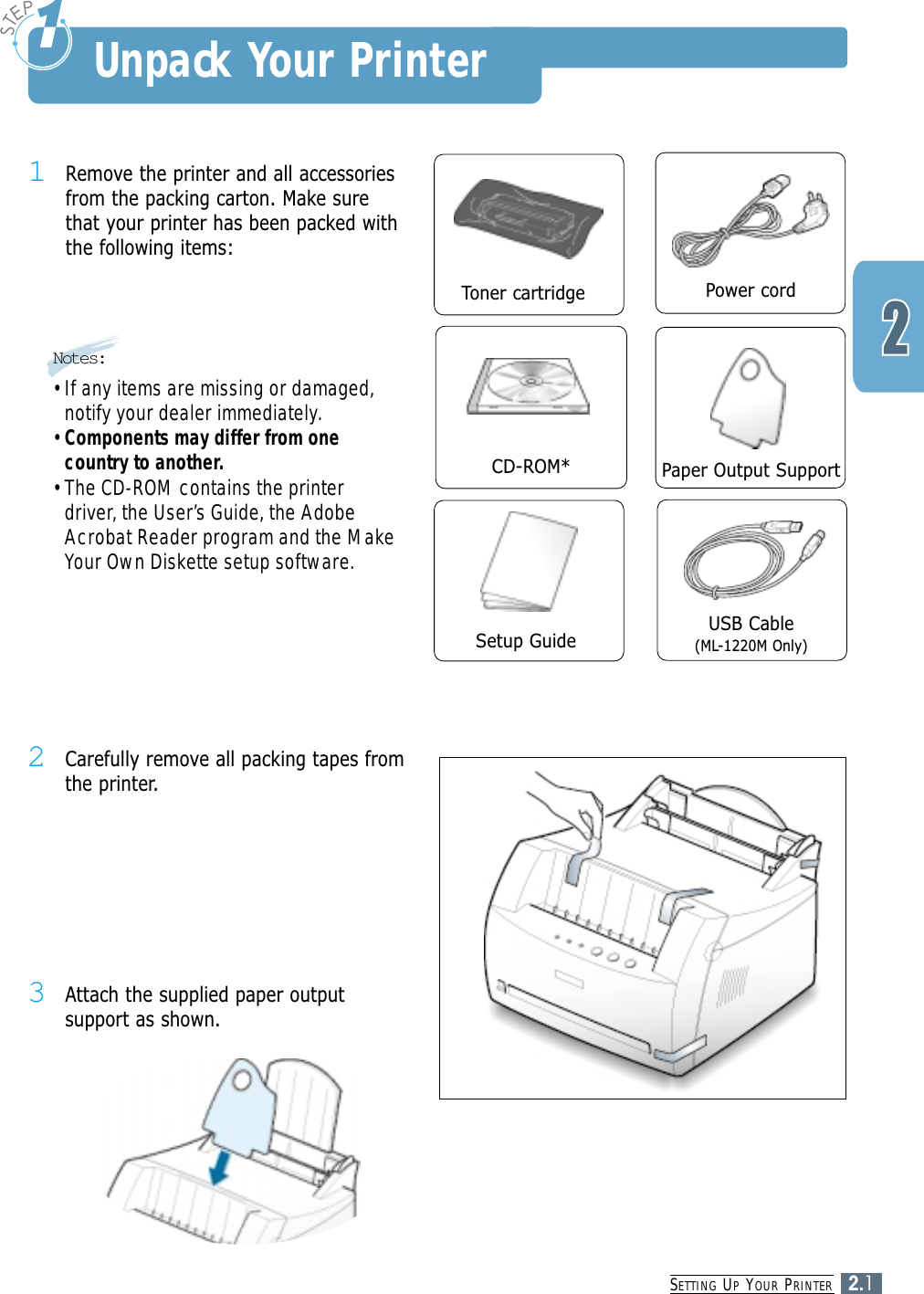 SETTING UPYOUR PRINTER2.1Unpack Your Printer1Remove the printer and all accessoriesfrom the packing carton. Make surethat your printer has been packed withthe following items:Toner cartridge Power cordPaper Output SupportCD-ROM*USB Cable(ML-1220M Only)2Carefully remove all packing tapes fromthe printer. 3Attach the supplied paper outputsupport as shown.Setup GuideNotes:• If any items are missing or damaged,notify your dealer immediately.• Components may differ from onecountry to another.• The CD-ROM contains the printerdriver, the User’s Guide, the AdobeAcrobat Reader program and the MakeYour Own Diskette setup software.