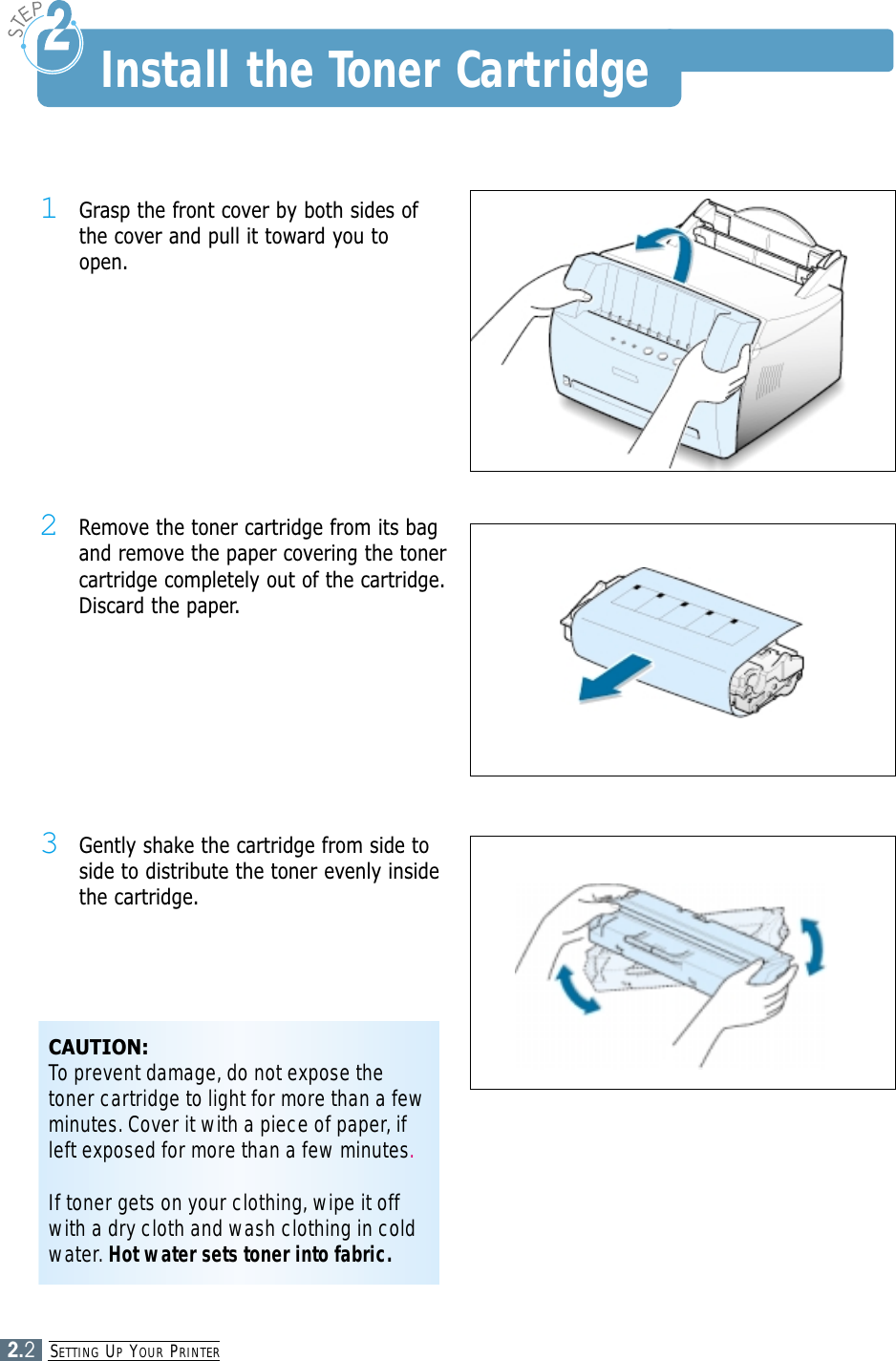 SETTING UPYOUR PRINTER2.21Grasp the front cover by both sides ofthe cover and pull it toward you toopen.2Remove the toner cartridge from its bagand remove the paper covering the tonercartridge completely out of the cartridge.Discard the paper.3Gently shake the cartridge from side toside to distribute the toner evenly insidethe cartridge.CAUTION:To prevent damage, do not expose thetoner cartridge to light for more than a fewminutes. Cover it with a piece of paper, ifleft exposed for more than a few minutes.If toner gets on your clothing, wipe it offwith a dry cloth and wash clothing in coldwater. Hot water sets toner into fabric.Install the Toner Cartridge