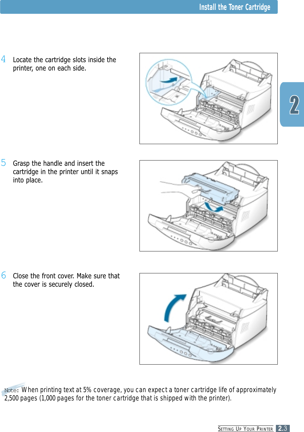SETTING UPYOUR PRINTER2.3Note: When printing text at 5% coverage, you can expect a toner cartridge life of approximately2,500 pages (1,000 pages for the toner cartridge that is shipped with the printer).5Grasp the handle and insert thecartridge in the printer until it snapsinto place.6Close the front cover. Make sure thatthe cover is securely closed.4Locate the cartridge slots inside theprinter, one on each side.Install the Toner Cartridge