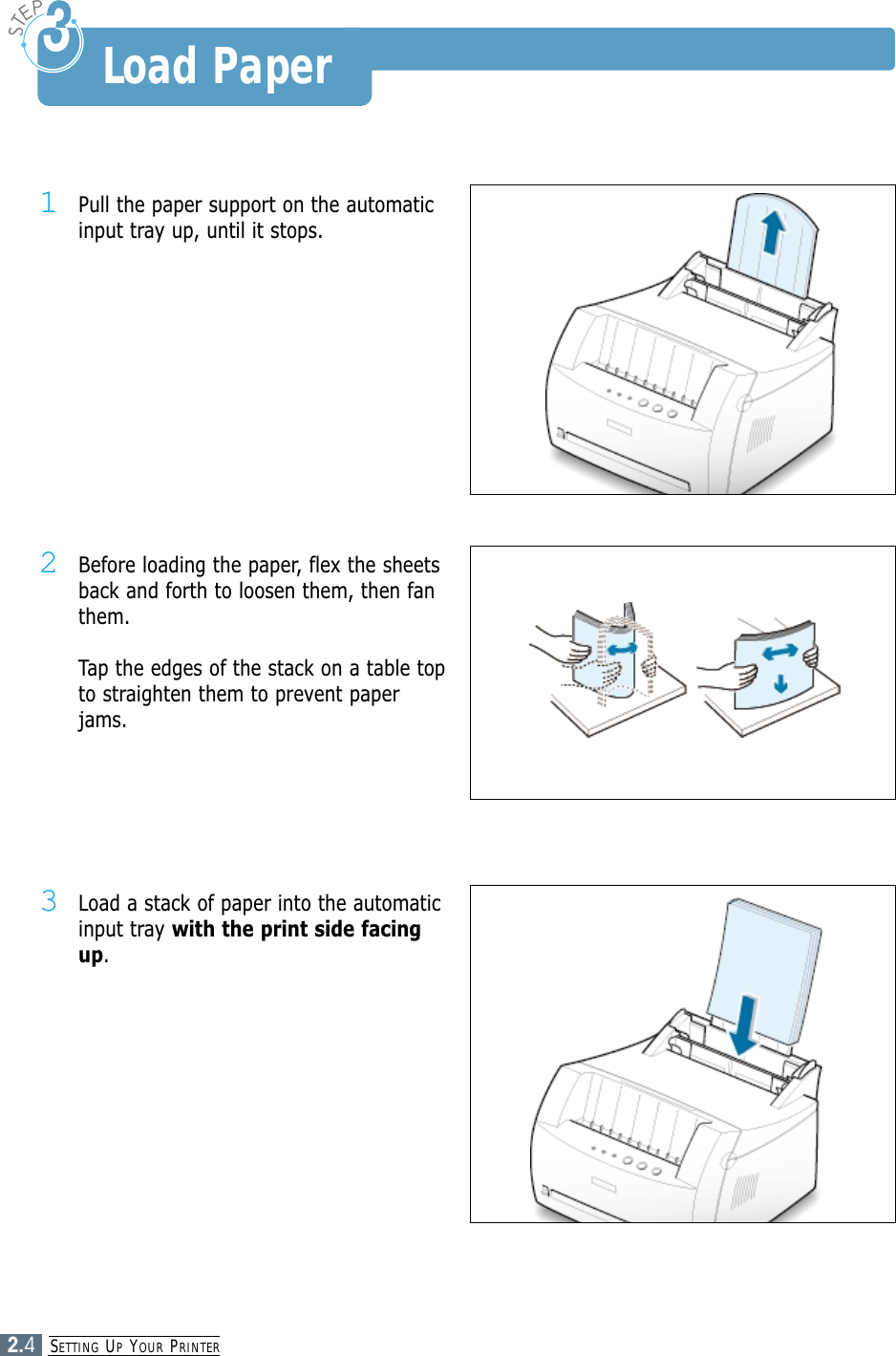 SETTING UPYOUR PRINTER2.41Pull the paper support on the automaticinput tray up, until it stops.2Before loading the paper, flex the sheetsback and forth to loosen them, then fanthem.Tap the edges of the stack on a table topto straighten them to prevent paperjams.3Load a stack of paper into the automaticinput tray with the print side facingup.Load Paper