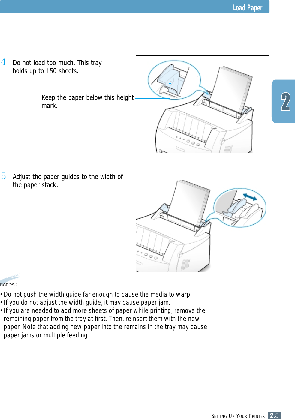 SETTING UPYOUR PRINTER2.55Adjust the paper guides to the width ofthe paper stack.4Do not load too much. This trayholds up to 150 sheets.Keep the paper below this heightmark.Load PaperNotes:• Do not push the width guide far enough to cause the media to warp. • If you do not adjust the width guide, it may cause paper jam.• If you are needed to add more sheets of paper while printing, remove theremaining paper from the tray at first. Then, reinsert them with the newpaper. Note that adding new paper into the remains in the tray may causepaper jams or multiple feeding.