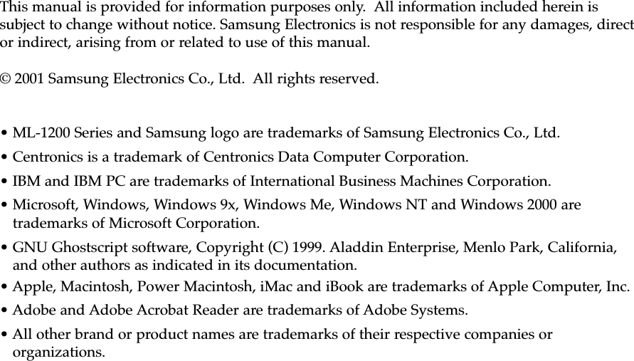 This manual is provided for information purposes only.  All information included herein issubject to change without notice. Samsung Electronics is not responsible for any damages, director indirect, arising from or related to use of this manual.© 2001 Samsung Electronics Co., Ltd.  All rights reserved.• ML-1200 Series and Samsung logo are trademarks of Samsung Electronics Co., Ltd.• Centronics is a trademark of Centronics Data Computer Corporation.• IBM and IBM PC are trademarks of International Business Machines Corporation.• Microsoft, Windows, Windows 9x, Windows Me, Windows NT and Windows 2000 aretrademarks of Microsoft Corporation.• GNU Ghostscript software, Copyright (C) 1999. Aladdin Enterprise, Menlo Park, California,and other authors as indicated in its documentation.• Apple, Macintosh, Power Macintosh, iMac and iBook are trademarks of Apple Computer, Inc.• Adobe and Adobe Acrobat Reader are trademarks of Adobe Systems.• All other brand or product names are trademarks of their respective companies ororganizations.