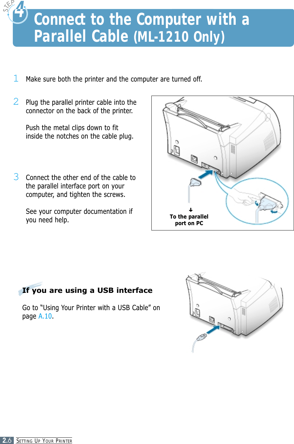 SETTING UPYOUR PRINTER2.6Connect to the Computer with aParallel Cable (ML-1210 Only)1Make sure both the printer and the computer are turned off.2Plug the parallel printer cable into theconnector on the back of the printer. Push the metal clips down to fitinside the notches on the cable plug.3Connect the other end of the cable tothe parallel interface port on yourcomputer, and tighten the screws. See your computer documentation ifyou need help.To the parallelport on PC➜If you are using a USB interfaceGo to “Using Your Printer with a USB Cable” onpage A.10.