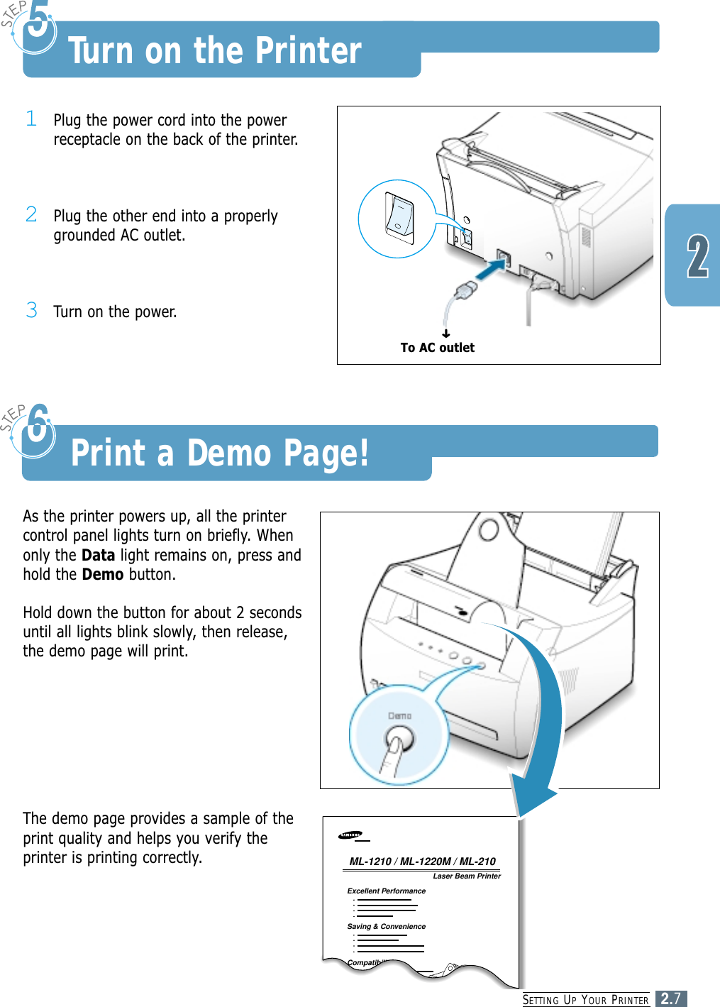 SETTING UPYOUR PRINTER2.71Plug the power cord into the powerreceptacle on the back of the printer.2Plug the other end into a properlygrounded AC outlet.3Turn on the power.Turn on the PrinterTo AC outletAs the printer powers up, all the printercontrol panel lights turn on briefly. Whenonly the Data light remains on, press andhold the Demo button.Hold down the button for about 2 secondsuntil all lights blink slowly, then release,the demo page will print.Laser Beam PrinterExcellent PerformanceSaving &amp; ConvenienceCompatibilityML-1210 / ML-1220M / ML-210The demo page provides a sample of theprint quality and helps you verify theprinter is printing correctly.Print a Demo Page!➜