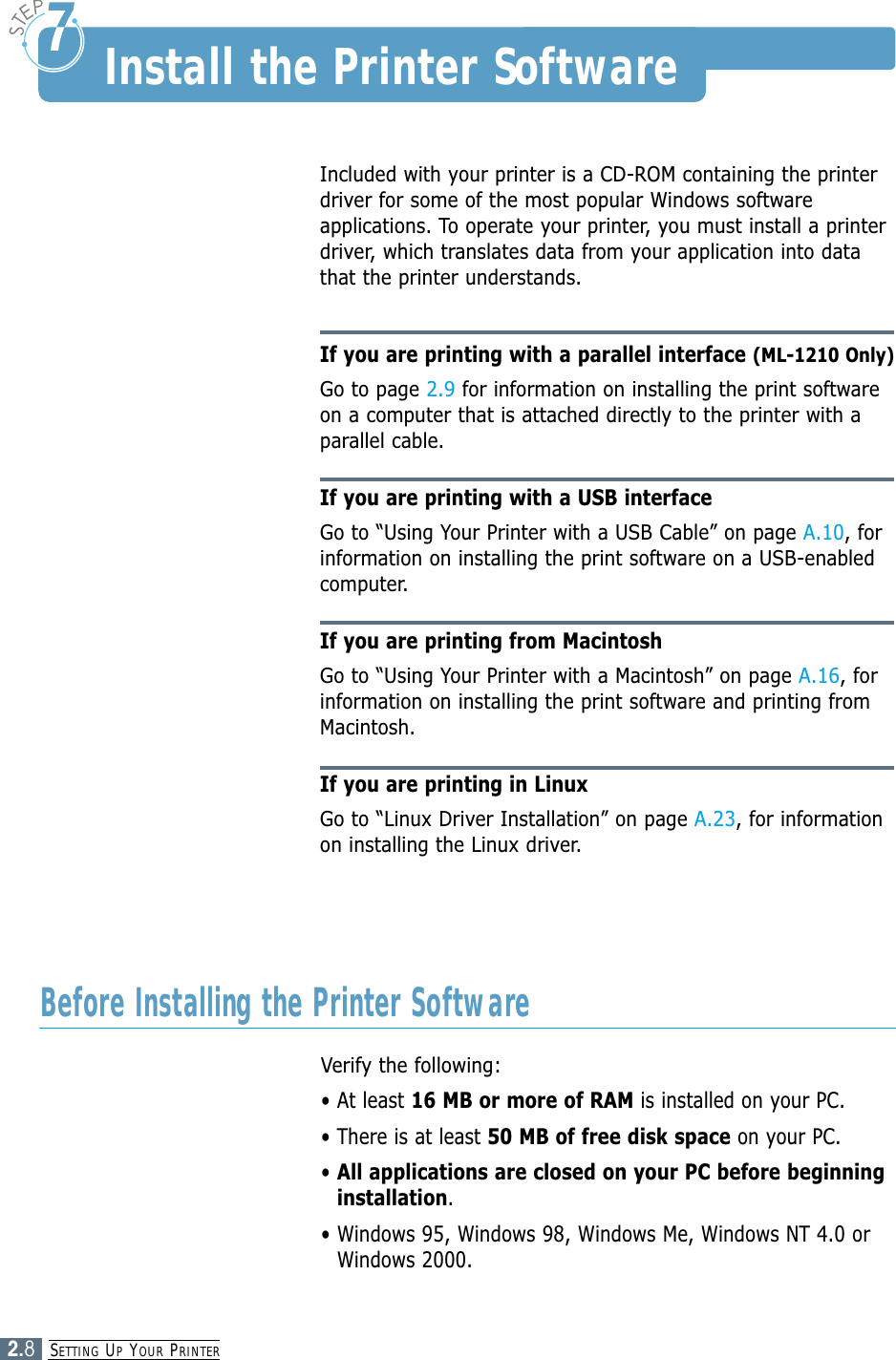 SETTING UPYOUR PRINTER2.8Install the Printer SoftwareIncluded with your printer is a CD-ROM containing the printerdriver for some of the most popular Windows softwareapplications. To operate your printer, you must install a printerdriver, which translates data from your application into datathat the printer understands.If you are printing with a parallel interface (ML-1210 Only)Go to page 2.9 for information on installing the print softwareon a computer that is attached directly to the printer with aparallel cable.If you are printing with a USB interfaceGo to “Using Your Printer with a USB Cable” on page A.10, forinformation on installing the print software on a USB-enabledcomputer.If you are printing from MacintoshGo to “Using Your Printer with a Macintosh” on page A.16, forinformation on installing the print software and printing fromMacintosh.If you are printing in LinuxGo to “Linux Driver Installation” on page A.23, for informationon installing the Linux driver.Verify the following:• At least 16 MB or more of RAM is installed on your PC. • There is at least 50 MB of free disk space on your PC.• All applications are closed on your PC before beginninginstallation.• Windows 95, Windows 98, Windows Me, Windows NT 4.0 orWindows 2000.Before Installing the Printer Software