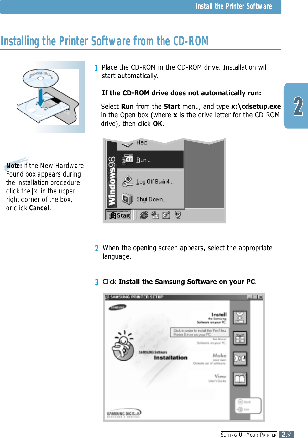 SETTING UPYOUR PRINTER2.91Place the CD-ROM in the CD-ROM drive. Installation willstart automatically.If the CD-ROM drive does not automatically run:Select Run from the Start menu, and type x:\cdsetup.exein the Open box (where xis the drive letter for the CD-ROMdrive), then click OK.Installing the Printer Software from the CD-ROMNote: If the New HardwareFound box appears duringthe installation procedure,click the  x  in the upperright corner of the box, or click Cancel.2When the opening screen appears, select the appropriatelanguage.3Click Install the Samsung Software on your PC.Install the Printer Software