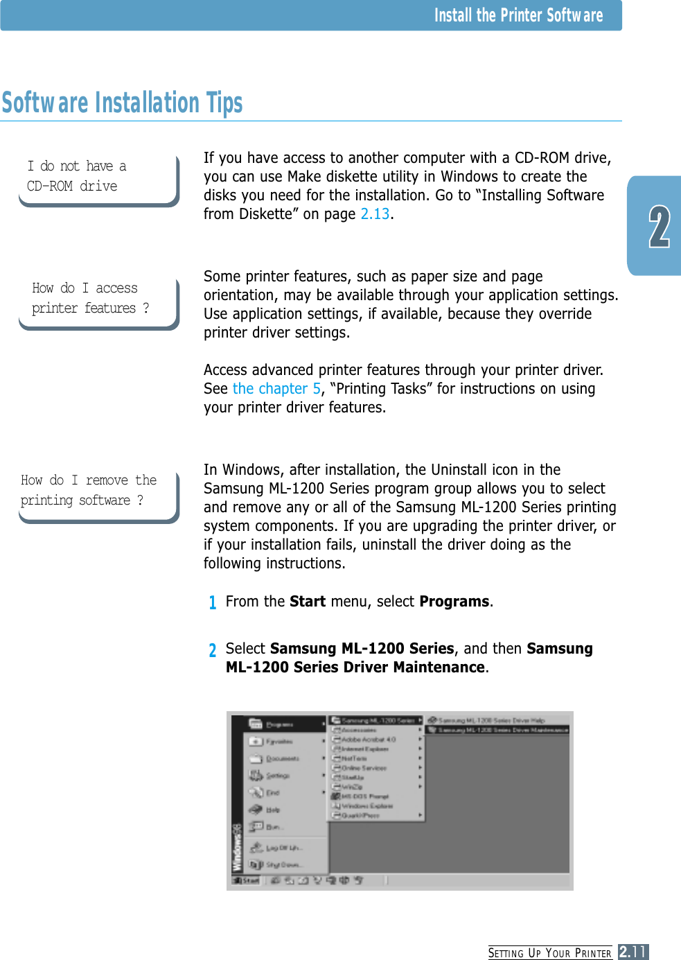 SETTING UPYOUR PRINTER2.11Install the Printer SoftwareIf you have access to another computer with a CD-ROM drive,you can use Make diskette utility in Windows to create thedisks you need for the installation. Go to “Installing Softwarefrom Diskette” on page 2.13.Some printer features, such as paper size and pageorientation, may be available through your application settings.Use application settings, if available, because they overrideprinter driver settings.Access advanced printer features through your printer driver.See the chapter 5, “Printing Tasks” for instructions on usingyour printer driver features.In Windows, after installation, the Uninstall icon in theSamsung ML-1200 Series program group allows you to selectand remove any or all of the Samsung ML-1200 Series printingsystem components. If you are upgrading the printer driver, orif your installation fails, uninstall the driver doing as thefollowing instructions.1From the Start menu, select Programs.2Select Samsung ML-1200 Series, and then SamsungML-1200 Series Driver Maintenance.Software Installation TipsI do not have a CD-ROM driveHow do I access printer features ?How do I remove theprinting software ?
