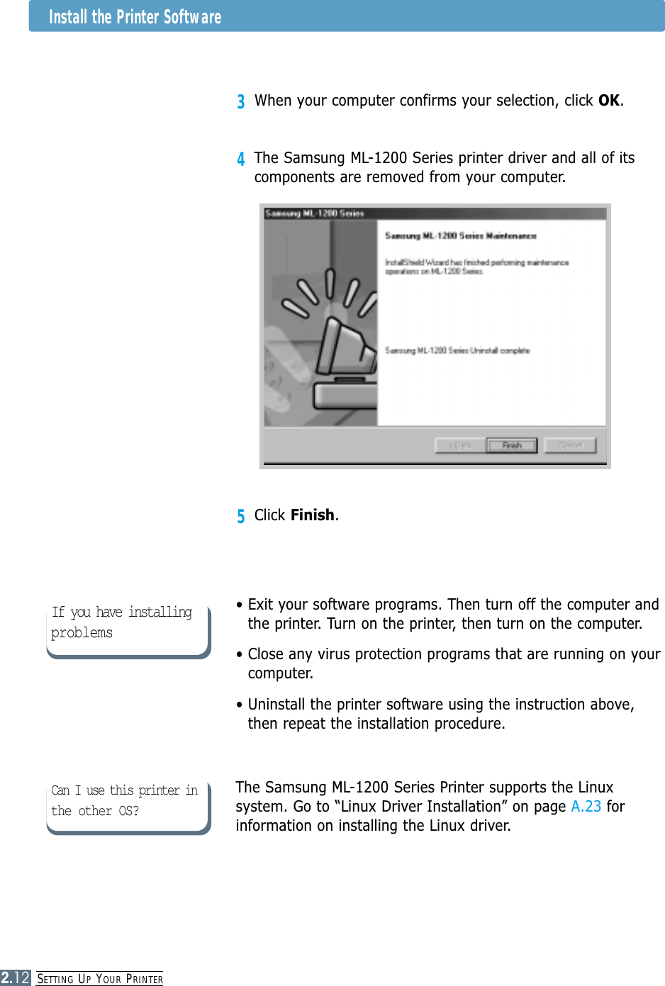 SETTING UPYOUR PRINTER2.12• Exit your software programs. Then turn off the computer andthe printer. Turn on the printer, then turn on the computer.• Close any virus protection programs that are running on yourcomputer. • Uninstall the printer software using the instruction above,then repeat the installation procedure.The Samsung ML-1200 Series Printer supports the Linuxsystem. Go to “Linux Driver Installation” on page A.23 forinformation on installing the Linux driver.If you have installingproblems5Click Finish.3When your computer confirms your selection, click OK.4The Samsung ML-1200 Series printer driver and all of itscomponents are removed from your computer.Can I use this printer inthe other OS?Install the Printer Software