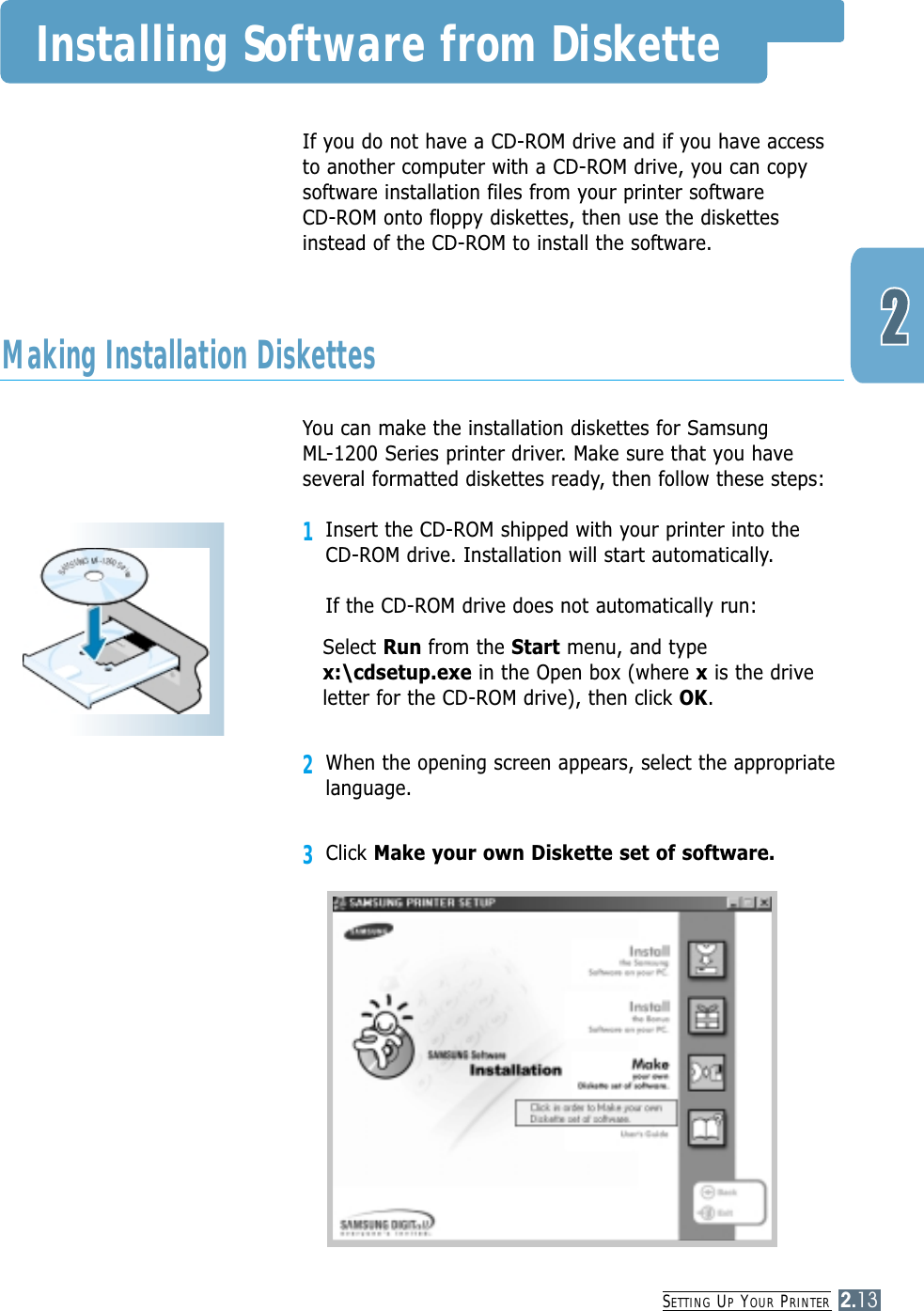 SETTING UPYOUR PRINTER2.13Installing Software from DisketteIf you do not have a CD-ROM drive and if you have accessto another computer with a CD-ROM drive, you can copysoftware installation files from your printer software CD-ROM onto floppy diskettes, then use the diskettesinstead of the CD-ROM to install the software.You can make the installation diskettes for Samsung ML-1200 Series printer driver. Make sure that you haveseveral formatted diskettes ready, then follow these steps:1Insert the CD-ROM shipped with your printer into the CD-ROM drive. Installation will start automatically.If the CD-ROM drive does not automatically run:Select Run from the Start menu, and typex:\cdsetup.exe in the Open box (where xis the driveletter for the CD-ROM drive), then click OK.2When the opening screen appears, select the appropriatelanguage.3Click Make your own Diskette set of software.Making Installation Diskettes