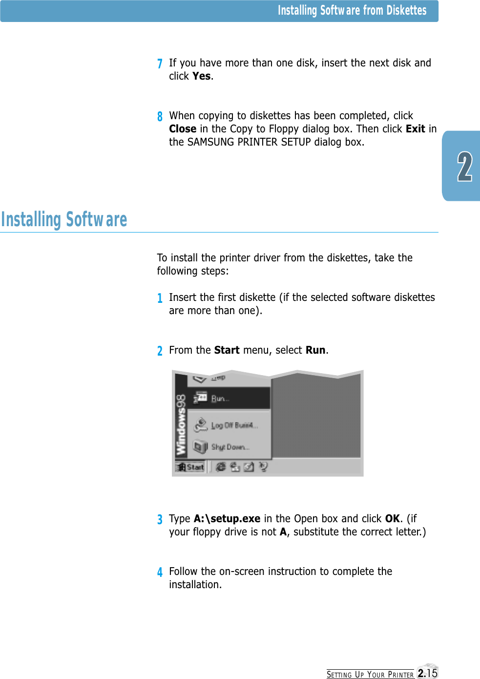 SETTING UPYOUR PRINTERInstalling Software from Diskettes7If you have more than one disk, insert the next disk andclick Yes. 8When copying to diskettes has been completed, clickClose in the Copy to Floppy dialog box. Then click Exit inthe SAMSUNG PRINTER SETUP dialog box.To install the printer driver from the diskettes, take thefollowing steps:1Insert the first diskette (if the selected software diskettesare more than one).2From the Start menu, select Run. 3Type A:\setup.exe in the Open box and click OK. (ifyour floppy drive is not A, substitute the correct letter.)4Follow the on-screen instruction to complete theinstallation.Installing Software2.15