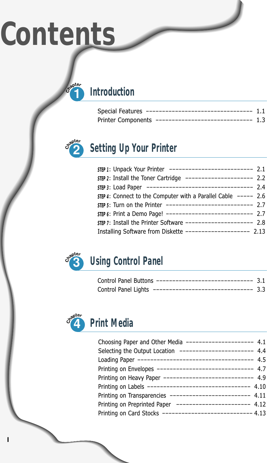 ISpecial Features –––––––––––––––––––––––––––––––––1.1Printer Components ––––––––––––––––––––––––––––––1.3Control Panel Buttons –––––––––––––––––––––––––––––– 3.1Control Panel Lights ––––––––––––––––––––––––––––––– 3.3ContentsIntroductionSTEP 1:Unpack Your Printer –––––––––––––––––––––––––– 2.1STEP 2:Install the Toner Cartridge ––––––––––––––––––––– 2.2STEP 3:Load Paper ––––––––––––––––––––––––––––––––– 2.4STEP 4:Connect to the Computer with a Parallel Cable ––––– 2.6STEP 5:Turn on the Printer ––––––––––––––––––––––––––– 2.7STEP 6:Print a Demo Page! ––––––––––––––––––––––––––– 2.7STEP 7:Install the Printer Software ––––––––––––––––––––– 2.8Installing Software from Diskette –––––––––––––––––––– 2.13Choosing Paper and Other Media ––––––––––––––––––––– 4.1Selecting the Output Location ––––––––––––––––––––––– 4.4Loading Paper –––––––––––––––––––––––––––––––––––– 4.5Printing on Envelopes –––––––––––––––––––––––––––––– 4.7Printing on Heavy Paper –––––––––––––––––––––––––––– 4.9Printing on Labels –––––––––––––––––––––––––––––––– 4.10Printing on Transparencies ––––––––––––––––––––––––– 4.11Printing on Preprinted Paper ––––––––––––––––––––––– 4.12Printing on Card Stocks –––––––––––––––––––––––––––– 4.1312Setting Up Your Printer3Using Control Panel4Print Media
