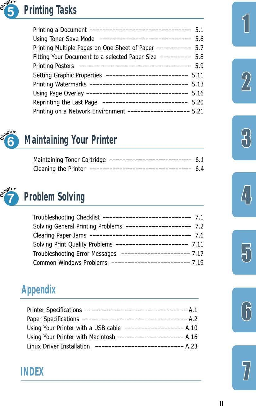 IIMaintaining Toner Cartridge ––––––––––––––––––––––––– 6.1Cleaning the Printer ––––––––––––––––––––––––––––––– 6.4Maintaining Your Printer6Printing a Document ––––––––––––––––––––––––––––––– 5.1Using Toner Save Mode –––––––––––––––––––––––––––– 5.6Printing Multiple Pages on One Sheet of Paper––––––––––5.7Fitting Your Document to a selected Paper Size–––––––––5.8Printing Posters––––––––––––––––––––––––––––––––5.9Setting Graphic Properties ––––––––––––––––––––––––– 5.11Printing Watermarks –––––––––––––––––––––––––––––– 5.13Using Page Overlay ––––––––––––––––––––––––––––––– 5.16Reprinting the Last Page  –––––––––––––––––––––––––– 5.20Printing on a Network Environment ––––––––––––––––––– 5.21Printing Tasks5Troubleshooting Checklist ––––––––––––––––––––––––––– 7.1Solving General Printing Problems –––––––––––––––––––– 7.2Clearing Paper Jams ––––––––––––––––––––––––––––––– 7.6Solving Print Quality Problems –––––––––––––––––––––– 7.11Troubleshooting Error Messages ––––––––––––––––––––– 7.17Common Windows Problems –––––––––––––––––––––––– 7.19Problem Solving7Printer Specifications ––––––––––––––––––––––––––––––– A.1Paper Specifications –––––––––––––––––––––––––––––––– A.2Using Your Printer with a USB cable –––––––––––––––––– A.10Using Your Printer with Macintosh –––––––––––––––––––– A.16Linux Driver Installation ––––––––––––––––––––––––––– A.23AppendixINDEX