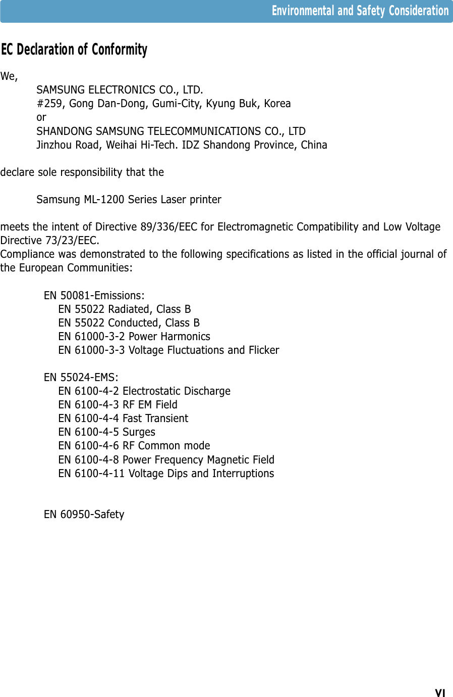 VIWe,SAMSUNG ELECTRONICS CO., LTD.#259, Gong Dan-Dong, Gumi-City, Kyung Buk, KoreaorSHANDONG SAMSUNG TELECOMMUNICATIONS CO., LTDJinzhou Road, Weihai Hi-Tech. IDZ Shandong Province, Chinadeclare sole responsibility that the Samsung ML-1200 Series Laser printermeets the intent of Directive 89/336/EEC for Electromagnetic Compatibility and Low VoltageDirective 73/23/EEC.Compliance was demonstrated to the following specifications as listed in the official journal ofthe European Communities:EN 50081-Emissions:EN 55022 Radiated, Class BEN 55022 Conducted, Class BEN 61000-3-2 Power HarmonicsEN 61000-3-3 Voltage Fluctuations and FlickerEN 55024-EMS:EN 6100-4-2 Electrostatic DischargeEN 6100-4-3 RF EM FieldEN 6100-4-4 Fast TransientEN 6100-4-5 SurgesEN 6100-4-6 RF Common modeEN 6100-4-8 Power Frequency Magnetic FieldEN 6100-4-11 Voltage Dips and InterruptionsEN 60950-SafetyEC Declaration of ConformityEnvironmental and Safety Consideration
