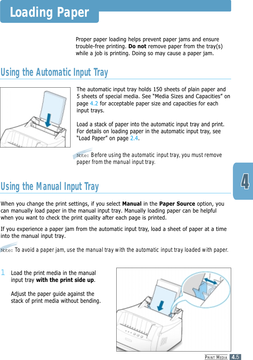 PRINT MEDIA4.5Loading PaperThe automatic input tray holds 150 sheets of plain paper and5 sheets of special media. See “Media Sizes and Capacities” onpage 4.2 for acceptable paper size and capacities for eachinput trays.Load a stack of paper into the automatic input tray and print.For details on loading paper in the automatic input tray, see“Load Paper” on page 2.4.Note: Before using the automatic input tray, you must removepaper from the manual input tray.Proper paper loading helps prevent paper jams and ensuretrouble-free printing. Do not remove paper from the tray(s)while a job is printing. Doing so may cause a paper jam. Using the Automatic Input TrayWhen you change the print settings, if you select Manual in the Paper Source option, youcan manually load paper in the manual input tray. Manually loading paper can be helpfulwhen you want to check the print quality after each page is printed. If you experience a paper jam from the automatic input tray,load a sheet of paper at a timeinto the manual input tray.Note: To avoid a paper jam, use the manual tray with the automatic input tray loaded with paper.Using the Manual Input Tray1Load the print media in the manualinput tray with the print side up.Adjust the paper guide against thestack of print media without bending.