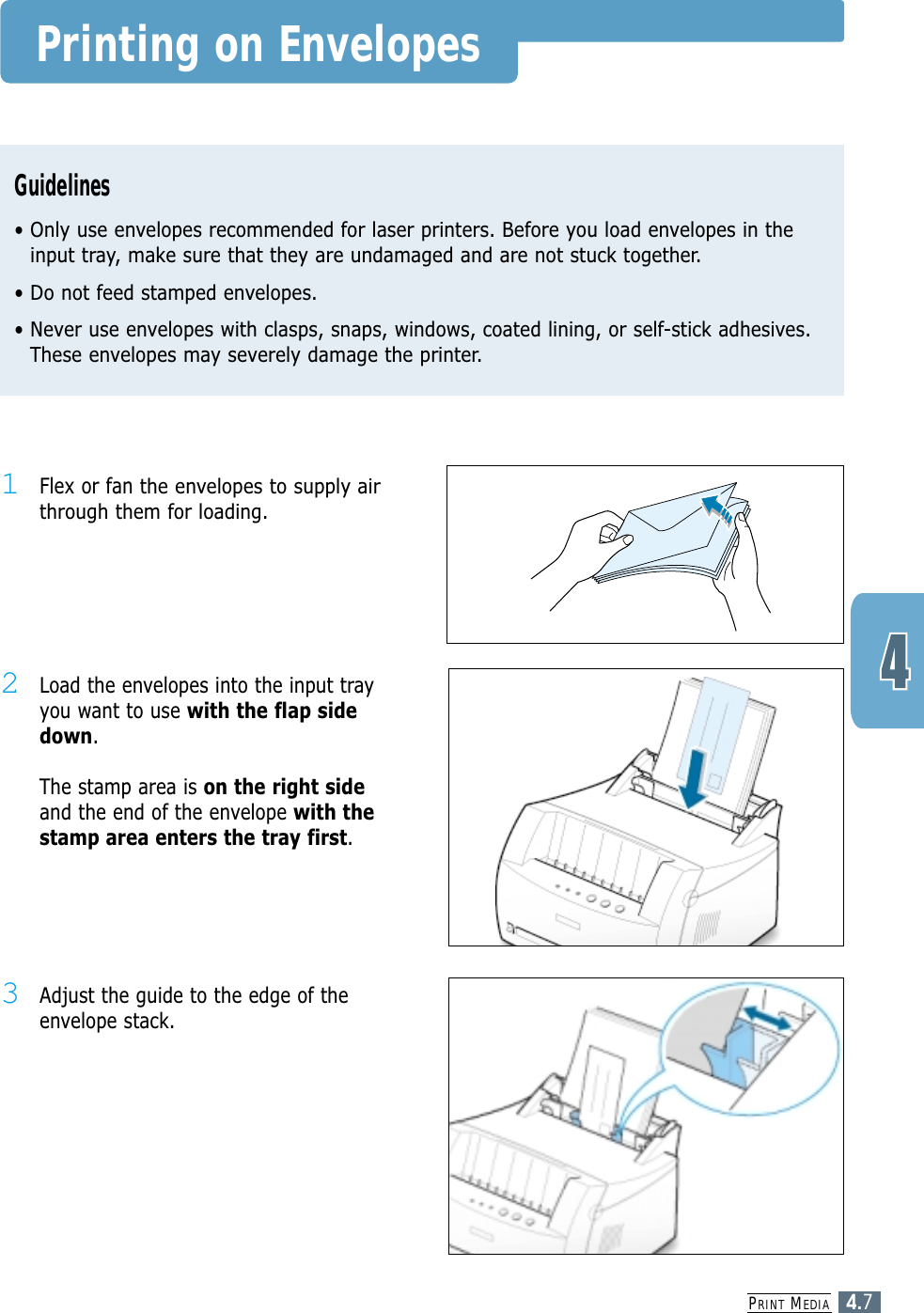 PRINT MEDIA4.7Printing on EnvelopesGuidelines• Only use envelopes recommended for laser printers. Before you load envelopes in theinput tray, make sure that they are undamaged and are not stuck together. • Do not feed stamped envelopes.• Never use envelopes with clasps, snaps, windows, coated lining, or self-stick adhesives.These envelopes may severely damage the printer.2Load the envelopes into the input trayyou want to use with the flap sidedown. The stamp area is on the right sideand the end of the envelope with thestamp area enters the tray first.1Flex or fanthe envelopes to supply airthrough them for loading.3Adjust the guide to the edge of theenvelope stack.