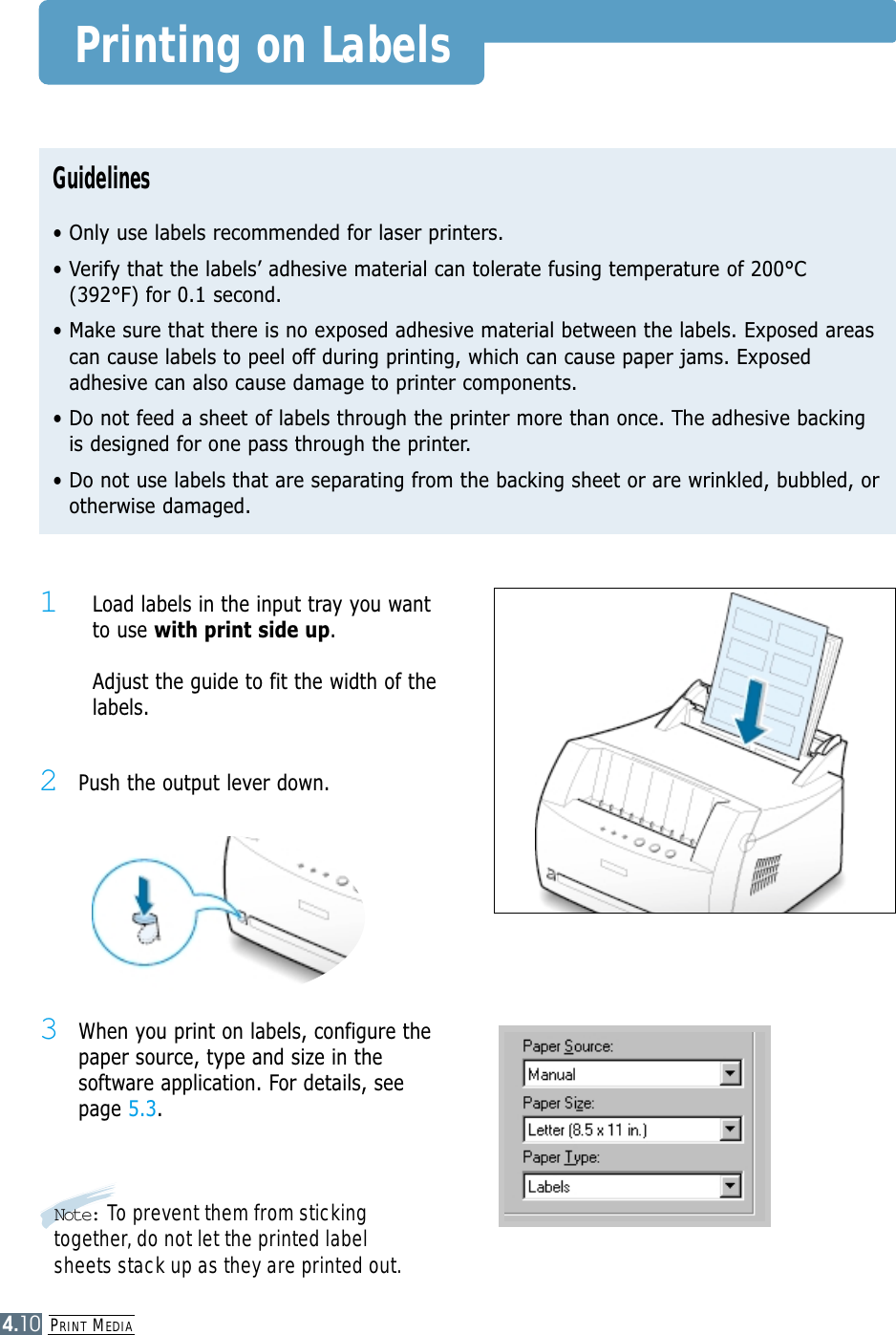 PRINT MEDIA4.10Printing on LabelsGuidelines• Only use labels recommended for laser printers.• Verify that the labels’ adhesive material can tolerate fusing temperature of 200°C(392°F) for 0.1 second.• Make sure that there is no exposed adhesive material between the labels. Exposed areascan cause labels to peel off during printing, which can cause paper jams. Exposedadhesive can also cause damage to printer components.• Do not feed a sheet of labels through the printer more than once. The adhesive backingis designed for one pass through the printer.• Do not use labels that are separating from the backing sheet or are wrinkled, bubbled, orotherwise damaged.2Push the output lever down.1  Load labels in the input tray you wantto use with print side up. Adjust the guide to fit the width of thelabels.3When you print on labels, configure thepaper source, type and size in thesoftware application. For details, seepage 5.3.Note: To prevent them from stickingtogether, do not let the printed labelsheets stack up as they are printed out.