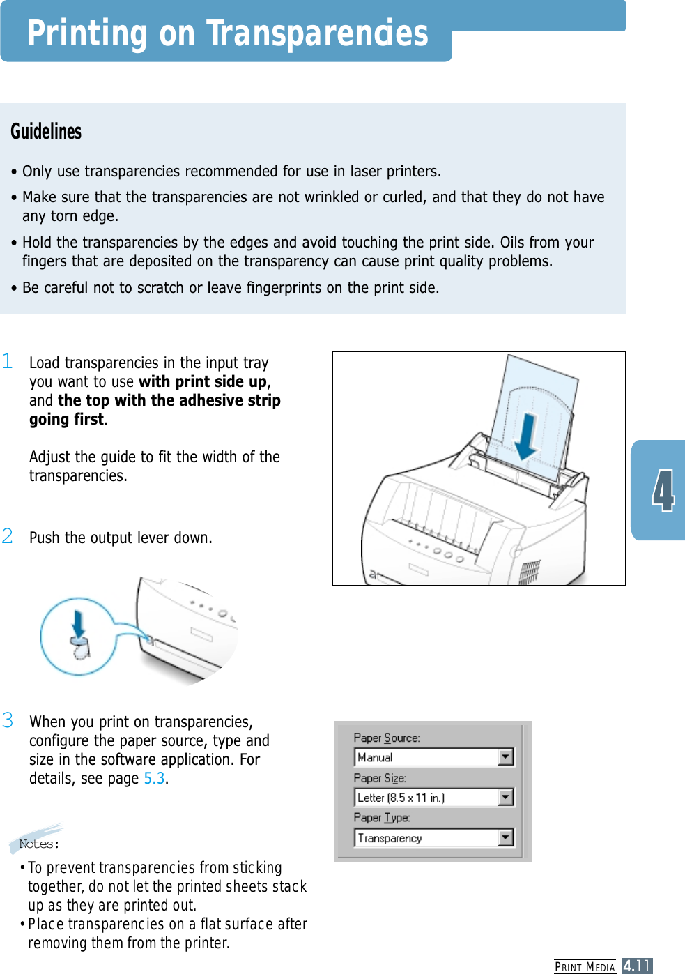 PRINT MEDIA4.11Printing on TransparenciesGuidelines• Only use transparencies recommended for use in laser printers.• Make sure that the transparencies are not wrinkled or curled, and that they do not haveany torn edge.• Hold the transparencies by the edges and avoid touching the print side. Oils from yourfingers that are deposited on the transparency can cause print quality problems.• Be careful not to scratch or leave fingerprints on the print side.1Load transparencies in the input trayyou want to use with print side up,and the top with the adhesive stripgoing first. Adjust the guide to fit the width of thetransparencies.3When you print on transparencies,configure the paper source, type andsize in the software application. Fordetails, see page 5.3.Notes:• To prevent transparencies from stickingtogether, do not let the printed sheets stackup as they are printed out.• Place transparencies on a flat surface afterremoving them from the printer.2Push the output lever down.