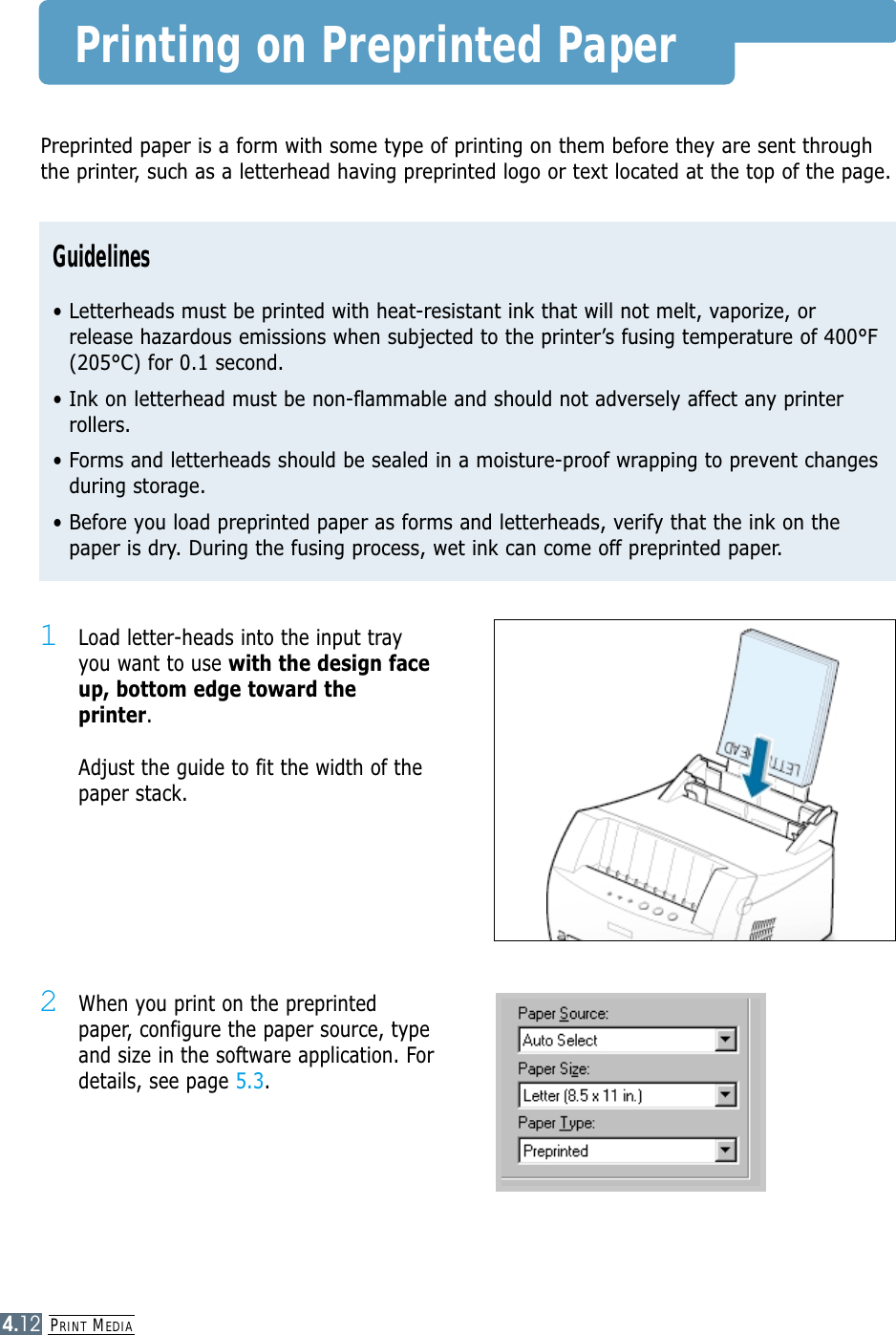 PRINT MEDIA4.12Printing on Preprinted Paper1Load letter-heads into the input tray you want to use with the design faceup, bottom edge toward theprinter. Adjust the guide to fit the width of thepaper stack. 2When you print on the preprintedpaper, configure the paper source, typeand size in the software application. Fordetails, see page 5.3.Preprinted paper is a form with some type of printing on them before they are sent throughthe printer, such as a letterhead having preprinted logo or text located at the top of the page.Guidelines• Letterheads must be printed with heat-resistant ink that will not melt, vaporize, orrelease hazardous emissions when subjected to the printer’s fusing temperature of 400°F(205°C) for 0.1 second.• Ink on letterhead must be non-flammable and should not adversely affect any printerrollers.• Forms and letterheads should be sealed in a moisture-proof wrapping to prevent changesduring storage.• Before you load preprinted paper as forms and letterheads, verify that the ink on thepaper is dry. During the fusing process, wet ink can come off preprinted paper.