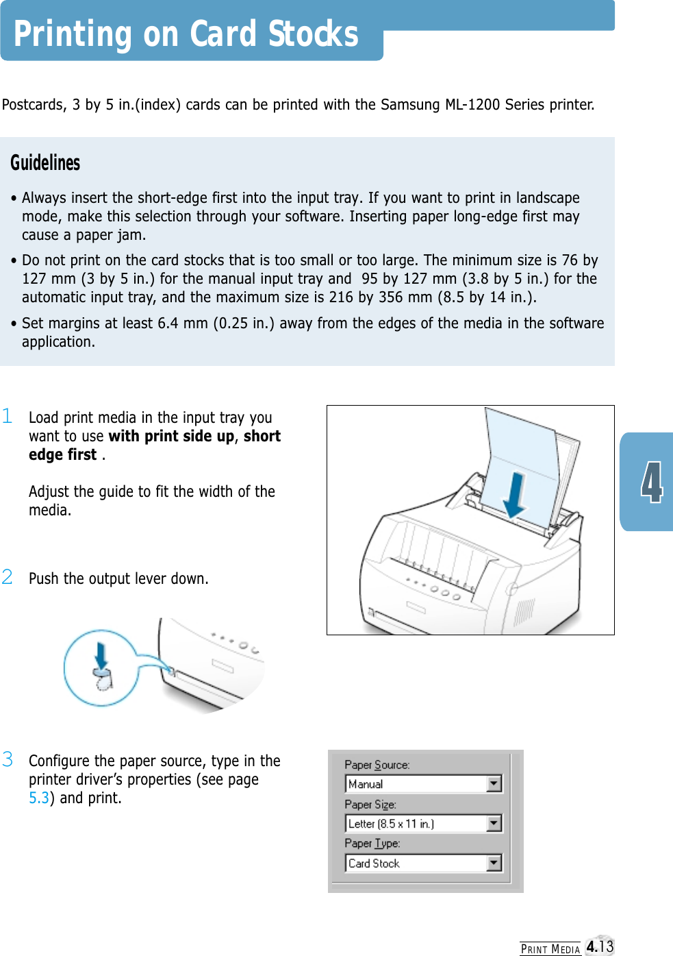 PRINT MEDIAPrinting on Card Stocks2Push the output lever down.1Load print media in the input tray youwant to use with print side up, shortedge first . Adjust the guide to fit the width of themedia.3Configure the paper source, type in theprinter driver’s properties (see page5.3) and print.Postcards, 3 by 5 in.(index) cards can be printed with the Samsung ML-1200 Series printer. Guidelines• Always insert the short-edge first into the input tray. If you want to print in landscapemode, make this selection through your software. Inserting paper long-edge first maycause a paper jam.• Do not print on the card stocks that is too small or too large. The minimum size is 76 by127 mm (3 by 5 in.) for the manual input tray and  95 by 127 mm (3.8 by 5 in.) for theautomatic input tray, and the maximum size is 216 by 356 mm (8.5 by 14 in.).• Set margins at least 6.4 mm (0.25 in.) away from the edges of the media in the softwareapplication.4.13