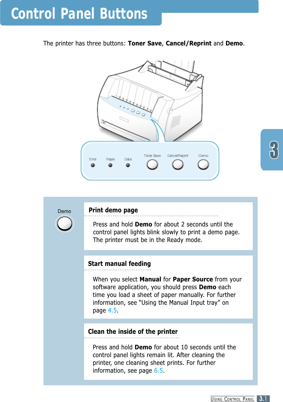 USING CONTROL PANEL3.1Control Panel ButtonsThe printer has three buttons: Toner Save, Cancel/Reprint and Demo.DemoClean the inside of the printerPress and hold Demo for about 2 seconds until thecontrol panel lights blink slowly to print a demo page.The printer must be in the Ready mode.Press and hold Demo for about 10 seconds until thecontrol panel lights remain lit. After cleaning theprinter, one cleaning sheet prints. For furtherinformation, see page 6.5.Print demo pageStart manual feedingWhen you select Manual for Paper Source from yoursoftware application, you should press Demo eachtime you load a sheet of paper manually. For furtherinformation, see “Using the Manual Input tray” onpage 4.5.