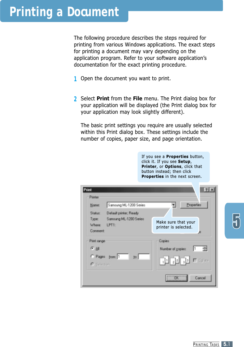 PRINTING TASKS5.1Printing a DocumentThe following procedure describes the steps required forprinting from various Windows applications. The exact stepsfor printing a document may vary depending on theapplication program. Refer to your software application’sdocumentation for the exact printing procedure.1Open the document you want to print.2Select Print from the File menu. The Print dialog box foryour application will be displayed (the Print dialog box foryour application may look slightly different). The basic print settings you require are usually selectedwithin this Print dialog box. These settings include thenumber of copies, paper size, and page orientation.If you see a Properties button,click it. If you see Setup,Printer, or Options, click thatbutton instead; then clickProperties in the next screen.Make sure that yourprinter is selected.