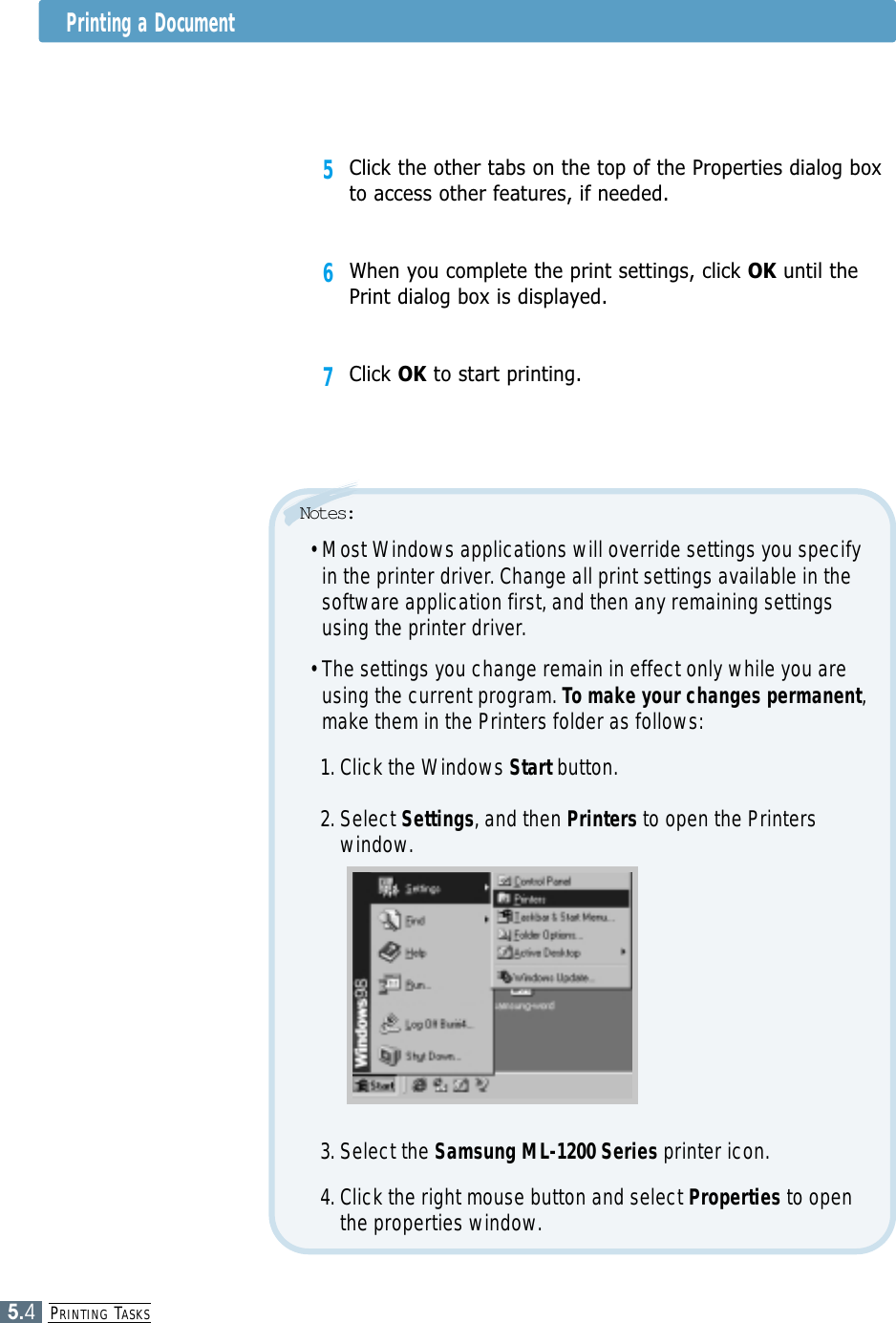 PRINTING TASKS5.45Click the other tabs on the top of the Properties dialog boxto access other features, if needed.6When you complete the print settings, click OK until thePrint dialog box is displayed.7Click OK to start printing. • Most Windows applications will override settings you specifyin the printer driver. Change all print settings available in thesoftware application first, and then any remaining settingsusing the printer driver.• The settings you change remain in effect only while you areusing the current program. To make your changes permanent,make them in the Printers folder as follows:1. Click the Windows Start button. 2. Select Settings, and then Printers to open the Printerswindow.Notes:3. Select the Samsung ML-1200 Series printer icon. 4. Click the right mouse button and select Properties to openthe properties window.Printing a Document