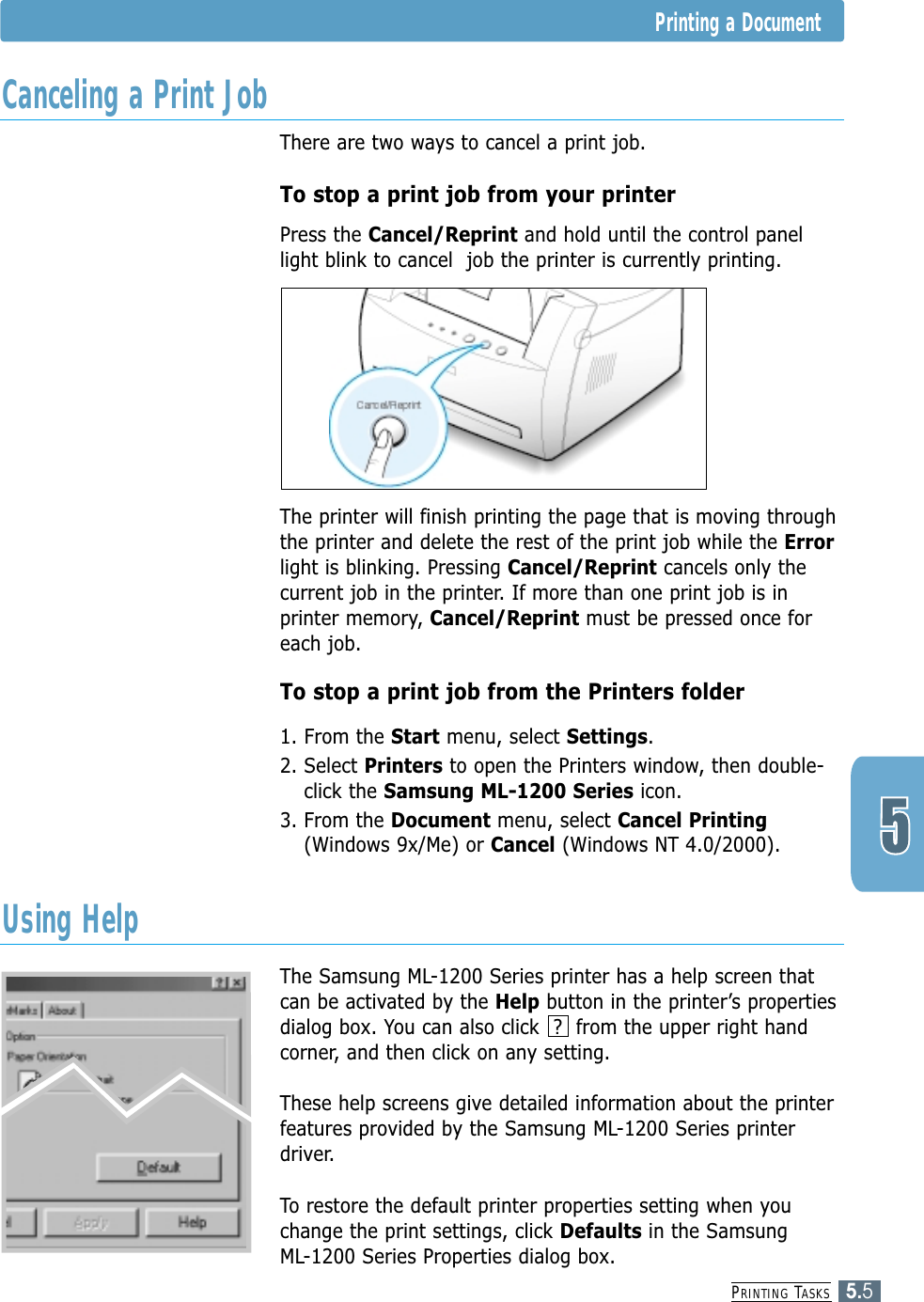PRINTING TASKS5.5Printing a DocumentThere are two ways to cancel a print job.To stop a print job from your printerPress the Cancel/Reprint and hold until the control panellight blink to cancel  job the printer is currently printing. The printer will finish printing the page that is moving throughthe printer and delete the rest of the print job while the Errorlight is blinking. Pressing Cancel/Reprint cancels only thecurrent job in the printer. If more than one print job is inprinter memory, Cancel/Reprint must be pressed once foreach job.To stop a print job from the Printers folder1. From the Start menu, select Settings.2. Select Printers to open the Printers window, then double-click the Samsung ML-1200 Series icon. 3. From the Document menu, select Cancel Printing(Windows 9x/Me) or Cancel (Windows NT 4.0/2000).The Samsung ML-1200 Series printer has a help screen thatcan be activated by the Help button in the printer’s propertiesdialog box. You can also click  ?  from the upper right handcorner, and then click on any setting. These help screens give detailed information about the printerfeatures provided by the Samsung ML-1200 Series printerdriver.To restore the default printer properties setting when youchange the print settings, click Defaults in the Samsung ML-1200 Series Properties dialog box.Canceling a Print JobUsing Help