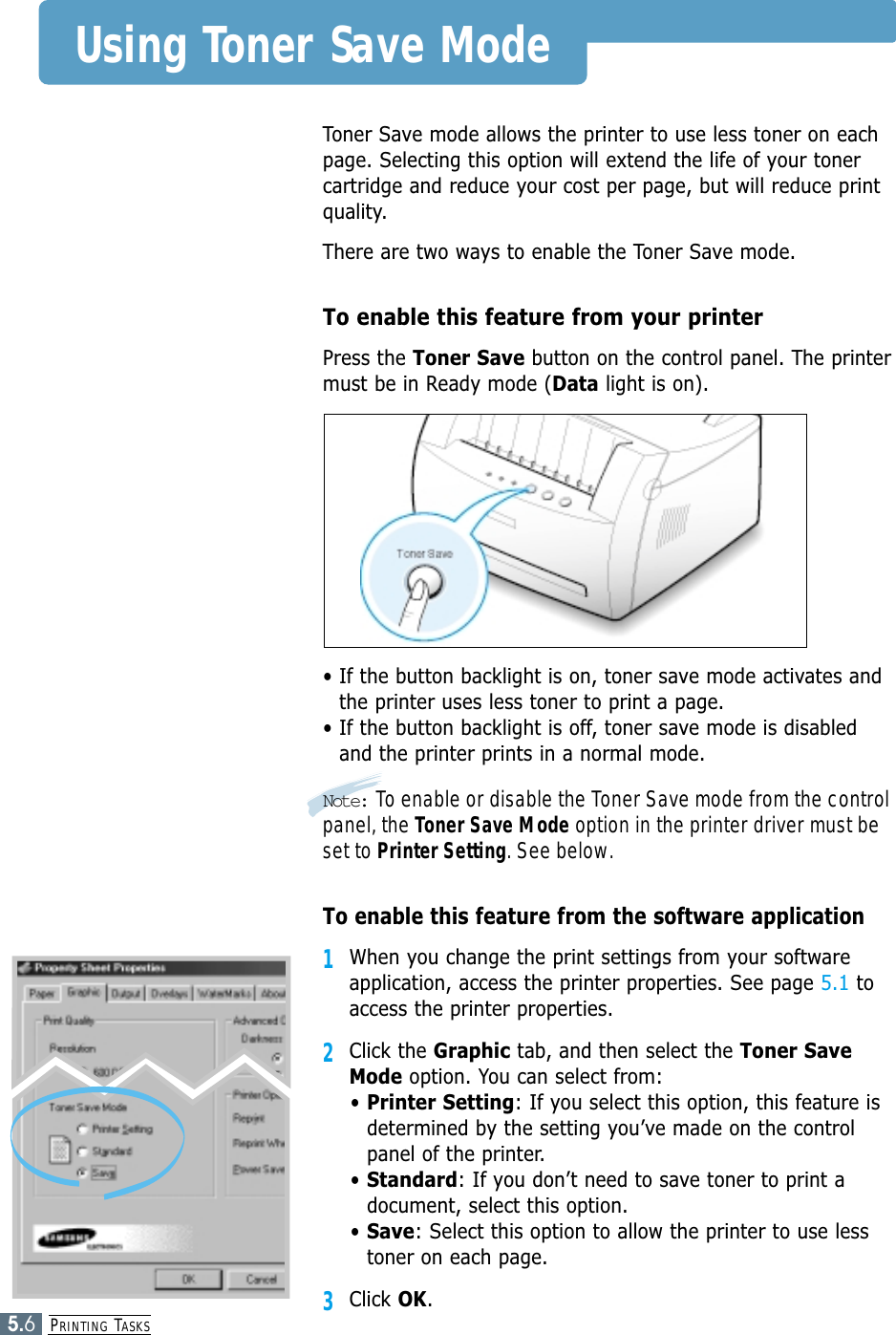 PRINTING TASKS5.6Using Toner Save ModeToner Save mode allows the printer to use less toner on eachpage. Selecting this option will extend the life of your tonercartridge and reduce your cost per page, but will reduce printquality. There are two ways to enable the Toner Save mode.To enable this feature from your printerPress the Toner Save button on the control panel. The printermust be in Ready mode (Data light is on).• If the button backlight is on, toner save mode activates andthe printer uses less toner to print a page.• If the button backlight is off, toner save mode is disabledand the printer prints in a normal mode.Note: To enable or disable the Toner Save mode from the controlpanel, the Toner Save Mode option in the printer driver must beset to Printer Setting. See below.To enable this feature from the software application1When you change the print settings from your softwareapplication, access the printer properties. See page 5.1 toaccess the printer properties.2Click the Graphic tab, and then select the Toner SaveMode option. You can select from: • Printer Setting: If you select this option, this feature isdetermined by the setting you’ve made on the controlpanel of the printer.• Standard: If you don’t need to save toner to print adocument, select this option.• Save: Select this option to allow the printer to use lesstoner on each page. 3Click OK.
