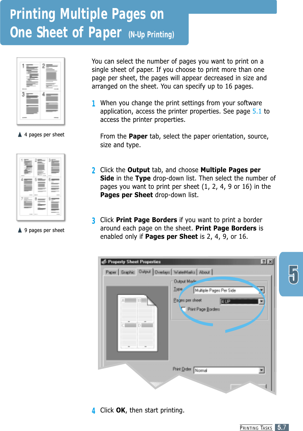 PRINTING TASKS5.7You can select the number of pages you want to print on asingle sheet of paper. If you choose to print more than onepage per sheet, the pages will appear decreased in size andarranged on the sheet. You can specify up to 16 pages.1When you change the print settings from your softwareapplication, access the printer properties. See page 5.1 toaccess the printer properties.From the Paper tab, select the paper orientation, source,size and type.2Click the Output tab, and choose Multiple Pages perSide in the Type drop-down list. Then select the number ofpages you want to print per sheet (1, 2, 4, 9 or 16) in thePages per Sheet drop-down list.3Click Print Page Borders if you want to print a borderaround each page on the sheet. Print Page Borders isenabled only if Pages per Sheet is 2, 4, 9, or 16.➐☎➐☎4 pages per sheet➐☎➐☎9 pages per sheetPrinting Multiple Pages on One Sheet of Paper (N-Up Printing)4Click OK, then start printing. 