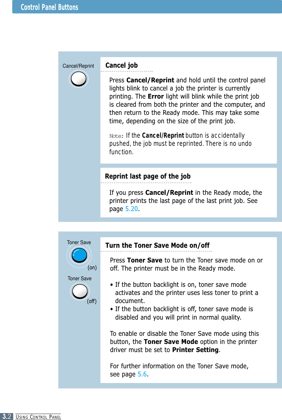 USING CONTROL PANEL3.2Control Panel ButtonsCancel/ReprintReprint last page of the jobPress Cancel/Reprint and hold until the control panellights blink to cancel a job the printer is currentlyprinting. The Error light will blink while the print jobis cleared from both the printer and the computer, andthen return to the Ready mode. This may take sometime, depending on the size of the print job.Note: If the Cancel/Reprint button is accidentallypushed, the job must be reprinted. There is no undofunction.If you press Cancel/Reprint in the Ready mode, theprinter prints the last page of the last print job. Seepage 5.20.Cancel jobToner SaveToner SavePress Toner Save to turn the Toner save mode on oroff. The printer must be in the Ready mode.• If the button backlight is on, toner save modeactivates and the printer uses less toner to print adocument.• If the button backlight is off, toner save mode isdisabled and you will print in normal quality. To enable or disable the Toner Save mode using thisbutton, the Toner Save Mode option in the printerdriver must be set to Printer Setting.For further information on the Toner Save mode, see page 5.6.(on)(off)Turn the Toner Save Mode on/off