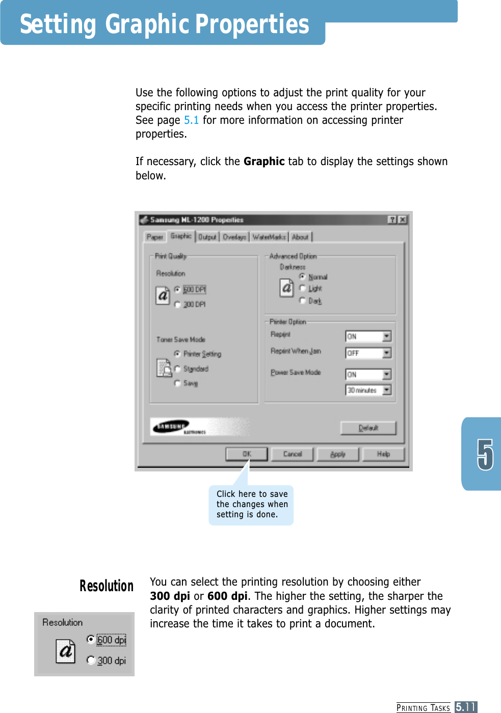 PRINTING TASKS5.11You can select the printing resolution by choosing either 300 dpi or 600 dpi. The higher the setting, the sharper theclarity of printed characters and graphics. Higher settings mayincrease the time it takes to print a document.ResolutionUse the following options to adjust the print quality for yourspecific printing needs when you access the printer properties.See page 5.1 for more information on accessing printerproperties. If necessary, click the Graphic tab to display the settings shownbelow.Setting Graphic PropertiesClick here to savethe changes whensetting is done.