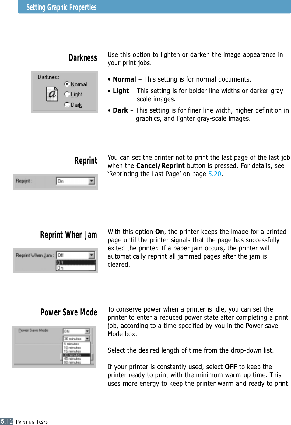 PRINTING TASKS5.12Setting Graphic PropertiesUse this option to lighten or darken the image appearance inyour print jobs.• Normal – This setting is for normal documents.• Light – This setting is for bolder line widths or darker gray-scale images.• Dark – This setting is for finer line width, higher definition ingraphics, and lighter gray-scale images.DarknessWith this option On, the printer keeps the image for a printedpage until the printer signals that the page has successfullyexited the printer. If a paper jam occurs, the printer willautomatically reprint all jammed pages after the jam iscleared.Reprint When JamYou can set the printer not to print the last page of the last jobwhen the Cancel/Reprint button is pressed. For details, see‘Reprinting the Last Page’ on page 5.20.ReprintTo conserve power when a printer is idle, you can set theprinter to enter a reduced power state after completing a printjob, according to a time specified by you in the Power saveMode box.Select the desired length of time from the drop-down list.If your printer is constantly used, select OFF to keep theprinter ready to print with the minimum warm-up time. Thisuses more energy to keep the printer warm and ready to print.Power Save Mode