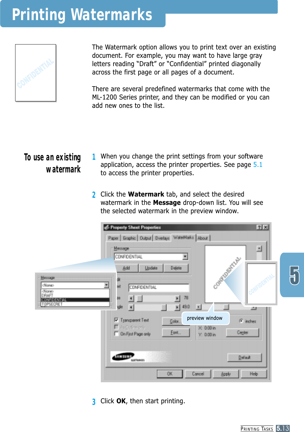 PRINTING TASKS5.13Printing WatermarksThe Watermark option allows you to print text over an existingdocument. For example, you may want to have large grayletters reading “Draft” or “Confidential” printed diagonallyacross the first page or all pages of a document.There are several predefined watermarks that come with theML-1200 Series printer, and they can be modified or you canadd new ones to the list.1When you change the print settings from your softwareapplication, access the printer properties. See page 5.1to access the printer properties.2Click the Watermark tab, and select the desiredwatermark in the Message drop-down list. You will see the selected watermark in the preview window.3Click OK, then start printing.To use an existingwatermarkpreview window