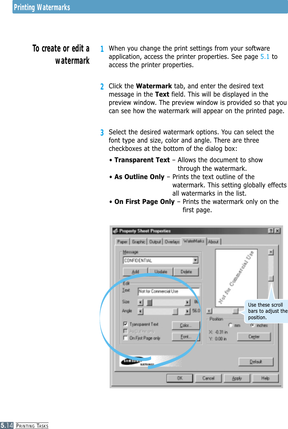 PRINTING TASKS5.141When you change the print settings from your softwareapplication, access the printer properties. See page 5.1 toaccess the printer properties.2Click the Watermark tab, and enter the desired textmessage in the Text field. This will be displayed in thepreview window. The preview window is provided so that youcan see how the watermark will appear on the printed page.3Select the desired watermark options. You can select thefont type and size, color and angle. There are threecheckboxes at the bottom of the dialog box:• Transparent Text – Allows the document to showthrough the watermark.• As Outline Only – Prints the text outline of thewatermark. This setting globally effectsall watermarks in the list.• On First Page Only – Prints the watermark only on the first page.To create or edit awatermarkPrinting WatermarksUse these scrollbars to adjust theposition.
