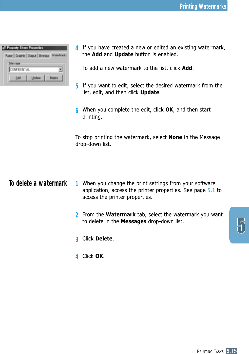 PRINTING TASKS5.154If you have created a new or edited an existing watermark,the Add and Update button is enabled.To add a new watermark to the list, click Add.5If you want to edit, select the desired watermark from thelist, edit, and then click Update. 6When you complete the edit, click OK, and then startprinting.To stop printing the watermark, select None in the Messagedrop-down list.1When you change the print settings from your softwareapplication, access the printer properties. See page 5.1 toaccess the printer properties.2From the Watermark tab, select the watermark you wantto delete in the Messages drop-down list. 3Click Delete.4Click OK.To delete a watermarkPrinting Watermarks