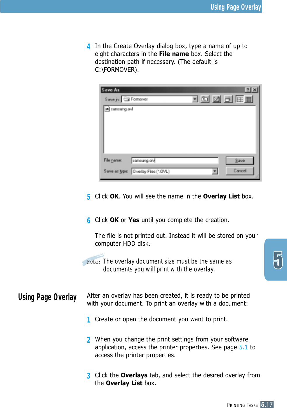 PRINTING TASKS5.174In the Create Overlay dialog box, type a name of up toeight characters in the File name box. Select thedestination path if necessary. (The default isC:\FORMOVER).5Click OK. You will see the name in the Overlay List box.6Click OK or Yes until you complete the creation. The file is not printed out. Instead it will be stored on yourcomputer HDD disk. Note: The overlay document size must be the same asdocuments you will print with the overlay.Using Page OverlayAfter an overlay has been created, it is ready to be printedwith your document. To print an overlay with a document:1Create or open the document you want to print. 2When you change the print settings from your softwareapplication, access the printer properties. See page 5.1 toaccess the printer properties.3Click the Overlays tab, and select the desired overlay fromthe Overlay List box. Using Page Overlay
