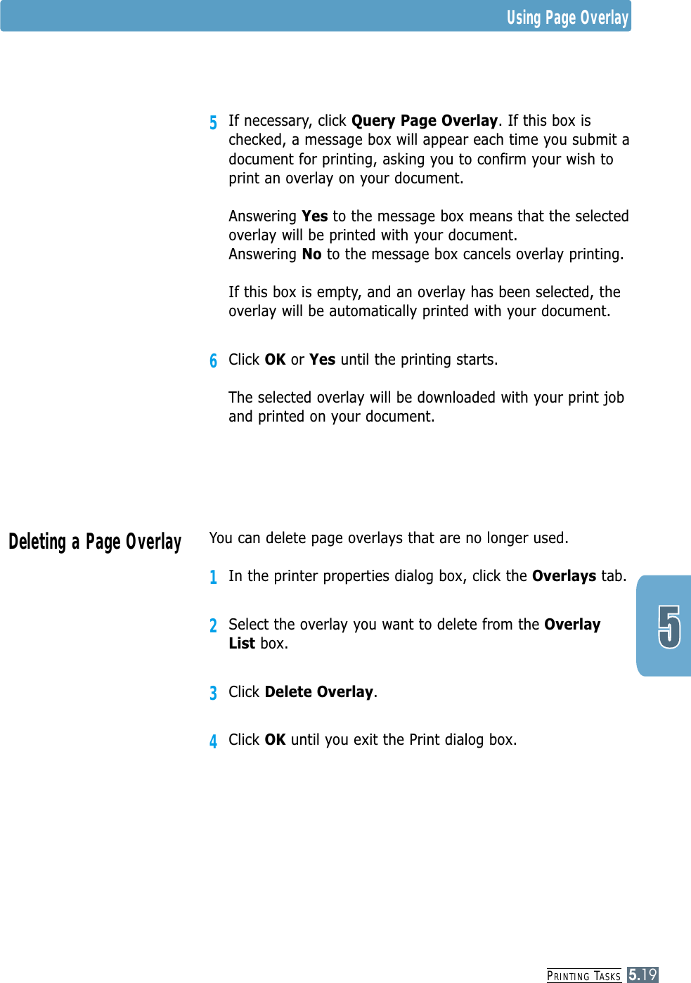 PRINTING TASKS5.19You can delete page overlays that are no longer used.1In the printer properties dialog box, click the Overlays tab.2Select the overlay you want to delete from the OverlayList box. 3Click Delete Overlay.4Click OK until you exit the Print dialog box.Deleting a Page Overlay5If necessary, click Query Page Overlay. If this box ischecked, a message box will appear each time you submit adocument for printing, asking you to confirm your wish toprint an overlay on your document. Answering Yes to the message box means that the selectedoverlay will be printed with your document.Answering No to the message box cancels overlay printing.If this box is empty, and an overlay has been selected, theoverlay will be automatically printed with your document.6Click OK or Yes until the printing starts.The selected overlay will be downloaded with your print joband printed on your document.Using Page Overlay
