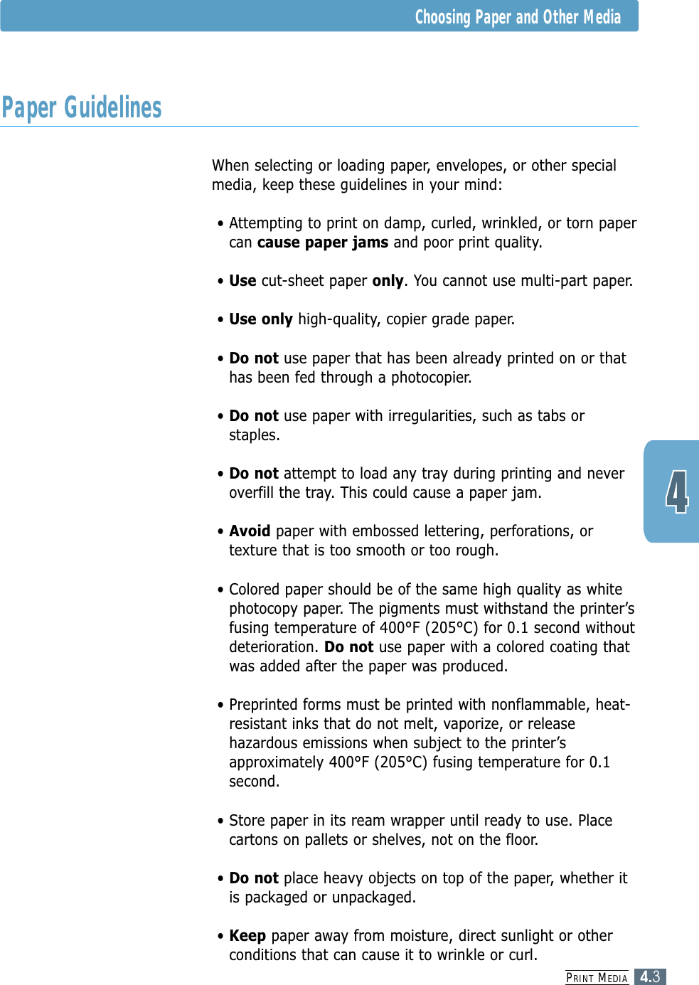 When selecting or loading paper, envelopes, or other specialmedia, keep these guidelines in your mind:• Attempting to print on damp, curled, wrinkled, or torn papercan cause paper jams and poor print quality.• Use cut-sheet paper only. You cannot use multi-part paper.• Use only high-quality, copier grade paper. • Do not use paper that has been already printed on or thathas been fed through a photocopier.• Do not use paper with irregularities, such as tabs orstaples.• Do not attempt to load any tray during printing and neveroverfill the tray. This could cause a paper jam.• Avoid paper with embossed lettering, perforations, ortexture that is too smooth or too rough.• Colored paper should be of the same high quality as whitephotocopy paper. The pigments must withstand the printer’sfusing temperature of 400°F (205°C) for 0.1 second withoutdeterioration. Do not use paper with a colored coating thatwas added after the paper was produced.• Preprinted forms must be printed with nonflammable, heat-resistant inks that do not melt, vaporize, or releasehazardous emissions when subject to the printer’sapproximately 400°F (205°C) fusing temperature for 0.1second.• Store paper in its ream wrapper until ready to use. Placecartons on pallets or shelves, not on the floor. • Do not place heavy objects on top of the paper, whether itis packaged or unpackaged. • Keep paper away from moisture, direct sunlight or otherconditions that can cause it to wrinkle or curl.PRINT MEDIA4.3Choosing Paper and Other MediaPaper Guidelines