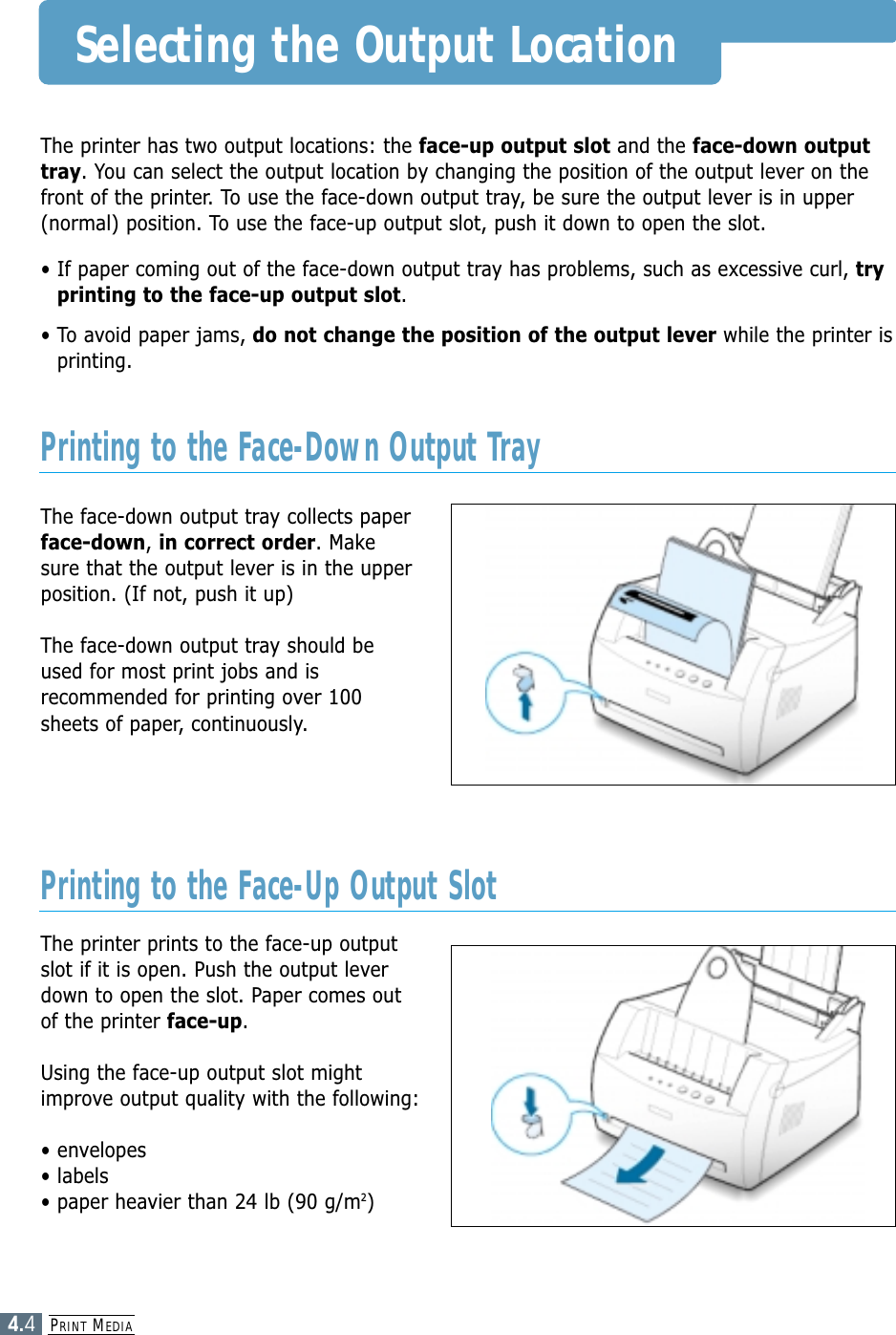 PRINT MEDIA4.4Selecting the Output LocationThe printer has two output locations: the face-up output slot and the face-down outputtray. You can select the output location by changing the position of the output lever on thefront of the printer. To use the face-down output tray, be sure the output lever is in upper(normal) position. To use the face-up output slot, push it down to open the slot.• If paper coming out of the face-down output tray has problems, such as excessive curl, tryprinting to the face-up output slot.• To avoid paper jams, do not change the position of the output lever while the printer isprinting.The face-down output tray collects paperface-down, in correct order. Makesure that the output lever is in the upperposition. (If not, push it up)The face-down output tray should beused for most print jobs and isrecommended for printing over 100sheets of paper, continuously.The printer prints to the face-up outputslot if it is open. Push the output leverdown to open the slot. Paper comes outof the printer face-up.Using the face-up output slot mightimprove output quality with the following:• envelopes• labels• paper heavier than 24 lb (90 g/m2)Printing to the Face-Down Output TrayPrinting to the Face-Up Output Slot
