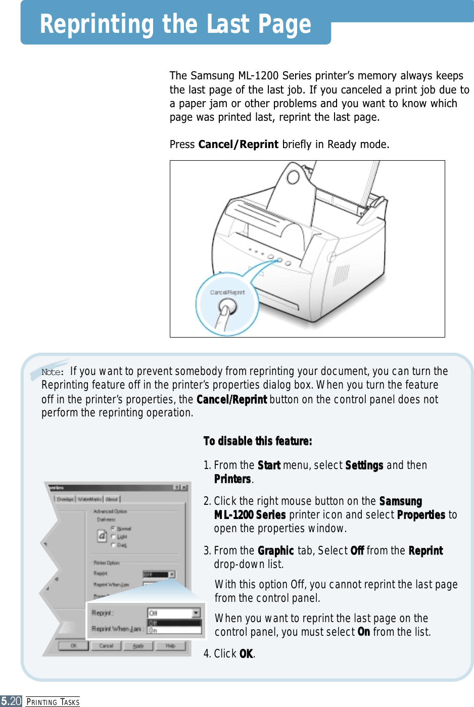 PRINTING TASKS5.20Reprinting the Last PageThe Samsung ML-1200 Series printer’s memory always keepsthe last page of the last job. If you canceled a print job due toa paper jam or other problems and you want to know whichpage was printed last, reprint the last page.Press Cancel/Reprint briefly in Ready mode.TToo  ddiissaabbllee  tthhiiss  ffeeaattuurree::1. From the SSttaarrttmenu, select SSeettttiinnggssand thenPPrriinntteerrss. 2. Click the right mouse button on the SSaammssuunngg  MMLL--11220000  SSeerriieessprinter icon and select PPrrooppeerrttiieesstoopen the properties window.3. From the GGrraapphhiicctab, Select OOfffffrom the RReepprriinnttdrop-down list. With this option Off, you cannot reprint the last pagefrom the control panel.When you want to reprint the last page on thecontrol panel, you must select OOnnfrom the list.4. Click OOKK.Note:  If you want to prevent somebody from reprinting your document, you can turn theReprinting feature off in the printer’s properties dialog box. When you turn the featureoff in the printer’s properties, the CCaanncceell//RReepprriinnttbutton on the control panel does notperform the reprinting operation. 