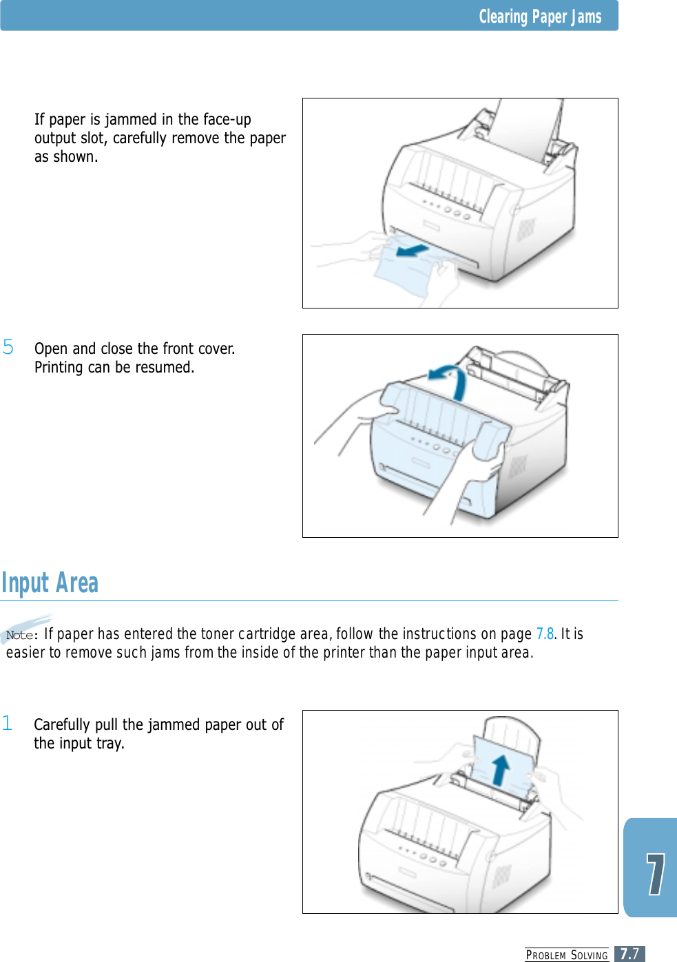 PROBLEM SOLVING7.7Note: If paper has entered the toner cartridge area, follow the instructions on page 7.8. It iseasier to remove such jams from the inside of the printer than the paper input area.Input Area1 Carefully pull the jammed paper out ofthe input tray.5 Open and close the front cover.Printing can be resumed.5 If paper is jammed in the face-upoutput slot, carefully remove the paperas shown.Clearing Paper Jams