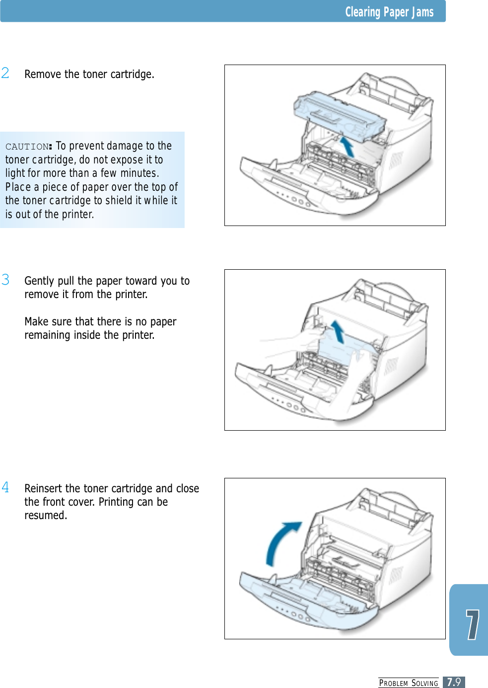 PROBLEM SOLVING7.9Clearing Paper Jams4 Reinsert the toner cartridge and closethe front cover. Printing can beresumed.3 Gently pull the paper toward you toremove it from the printer.Make sure that there is no paperremaining inside the printer.CAUTION:To prevent damage to thetoner cartridge, do not expose it tolight for more than a few minutes.Place a piece of paper over the top ofthe toner cartridge to shield it while itis out of the printer.2 Remove the toner cartridge.