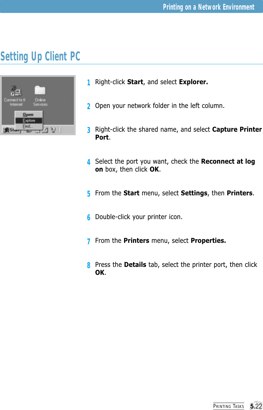 PRINTING TASKS1Right-click Start, and select Explorer.2Open your network folder in the left column.3Right-click the shared name, and select Capture PrinterPort.4Select the port you want, check the Reconnect at logon box, then click OK.5From the Start menu, select Settings, then Printers.6Double-click your printer icon.7From the Printers menu, select Properties.8Press the Details tab, select the printer port, then clickOK.Setting Up Client PCPrinting on a Network Environment5.22