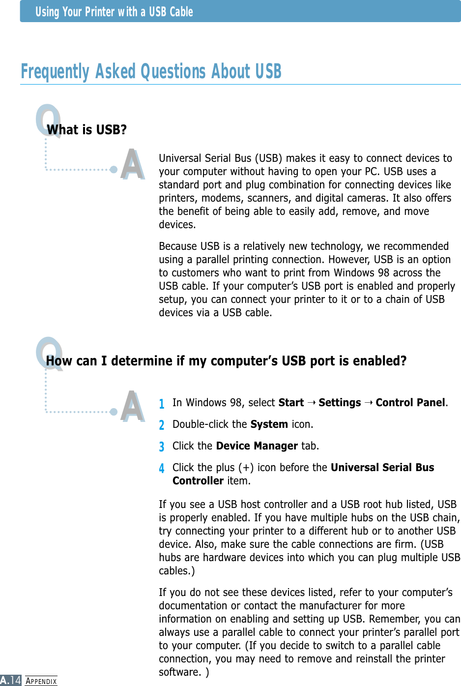 APPENDIXA.14Frequently Asked Questions About USBUsing Your Printer with a USB CableQQQQWhat is USB?How can I determine if my computer’s USB port is enabled?AAUniversal Serial Bus (USB) makes it easy to connect devices toyour computer without having to open your PC. USB uses astandard port and plug combination for connecting devices likeprinters, modems, scanners, and digital cameras. It also offersthe benefit of being able to easily add, remove, and movedevices.Because USB is a relatively new technology, we recommendedusing a parallel printing connection. However, USB is an optionto customers who want to print from Windows 98 across theUSB cable. If your computer’s USB port is enabled and properlysetup, you can connect your printer to it or to a chain of USBdevices via a USB cable.11In Windows 98, select Start ➝ Settings ➝ Control Panel.2Double-click the System icon.3Click the Device Manager tab.4Click the plus (+) icon before the Universal Serial BusController item.If you see a USB host controller and a USB root hub listed, USBis properly enabled. If you have multiple hubs on the USB chain,try connecting your printer to a different hub or to another USBdevice. Also, make sure the cable connections are firm. (USBhubs are hardware devices into which you can plug multiple USBcables.)If you do not see these devices listed, refer to your computer’sdocumentation or contact the manufacturer for moreinformation on enabling and setting up USB. Remember, you canalways use a parallel cable to connect your printer’s parallel portto your computer. (If you decide to switch to a parallel cableconnection, you may need to remove and reinstall the printersoftware. )AA