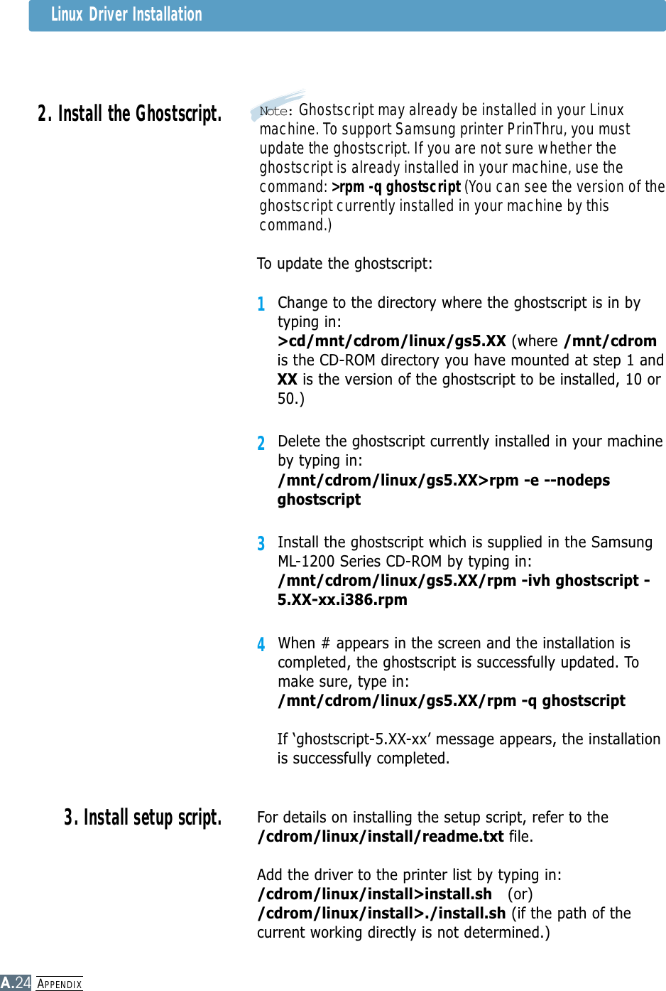 APPENDIXA.24Linux Driver Installation2. Install the Ghostscript.3. Install setup script.To update the ghostscript:1Change to the directory where the ghostscript is in bytyping in:&gt;cd/mnt/cdrom/linux/gs5.XX (where /mnt/cdromis the CD-ROM directory you have mounted at step 1 andXX is the version of the ghostscript to be installed, 10 or50.)2Delete the ghostscript currently installed in your machineby typing in:/mnt/cdrom/linux/gs5.XX&gt;rpm -e --nodepsghostscript3Install the ghostscript which is supplied in the SamsungML-1200 Series CD-ROM by typing in:/mnt/cdrom/linux/gs5.XX/rpm -ivh ghostscript -5.XX-xx.i386.rpm4When # appears in the screen and the installation iscompleted, the ghostscript is successfully updated. Tomake sure, type in:/mnt/cdrom/linux/gs5.XX/rpm -q ghostscriptIf ‘ghostscript-5.XX-xx’ message appears, the installationis successfully completed.For details on installing the setup script, refer to the/cdrom/linux/install/readme.txt file.Add the driver to the printer list by typing in:/cdrom/linux/install&gt;install.sh (or)/cdrom/linux/install&gt;./install.sh (if the path of thecurrent working directly is not determined.)Note: Ghostscript may already be installed in your Linuxmachine. To support Samsung printer PrinThru, you mustupdate the ghostscript. If you are not sure whether theghostscript is already installed in your machine, use thecommand: &gt;rpm -q ghostscript (You can see the version of theghostscript currently installed in your machine by thiscommand.)