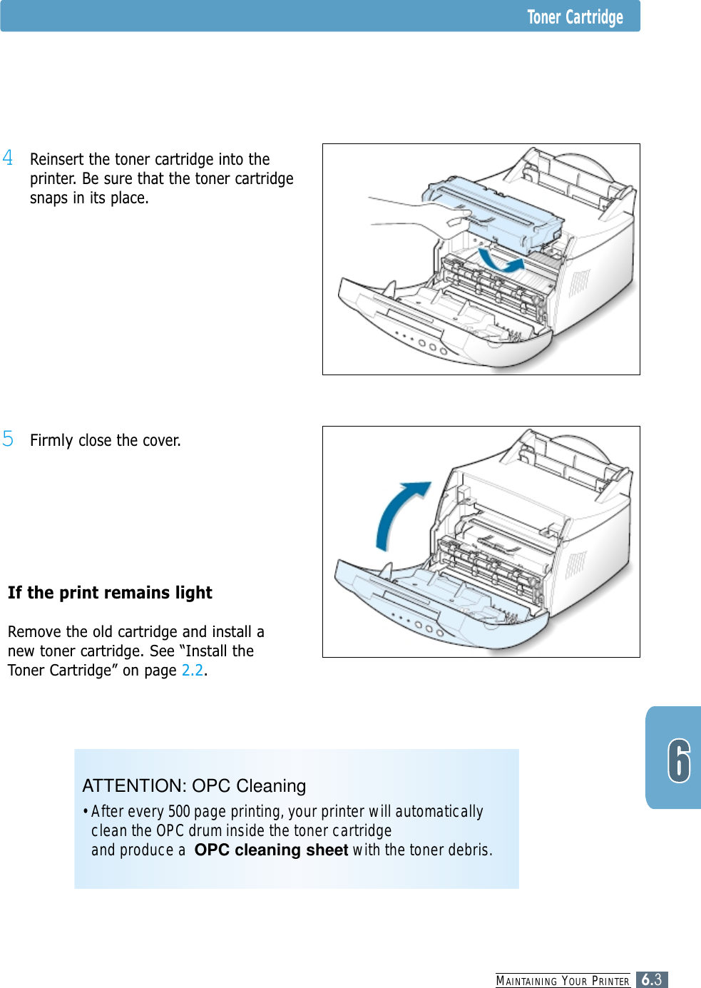 MAINTAINING YOUR PRINTER6.3Toner Cartridge4Reinsert the toner cartridge into theprinter. Be sure that the toner cartridgesnaps in its place.5Firmly close the cover.If the print remains light Remove the old cartridge and install anew toner cartridge. See “Install theToner Cartridge” on page 2.2.ATTENTION: OPC Cleaning• After every 500 page printing, your printer will automaticallyclean the OPC drum inside the toner cartridge and produce a  OPC cleaning sheet with the toner debris.
