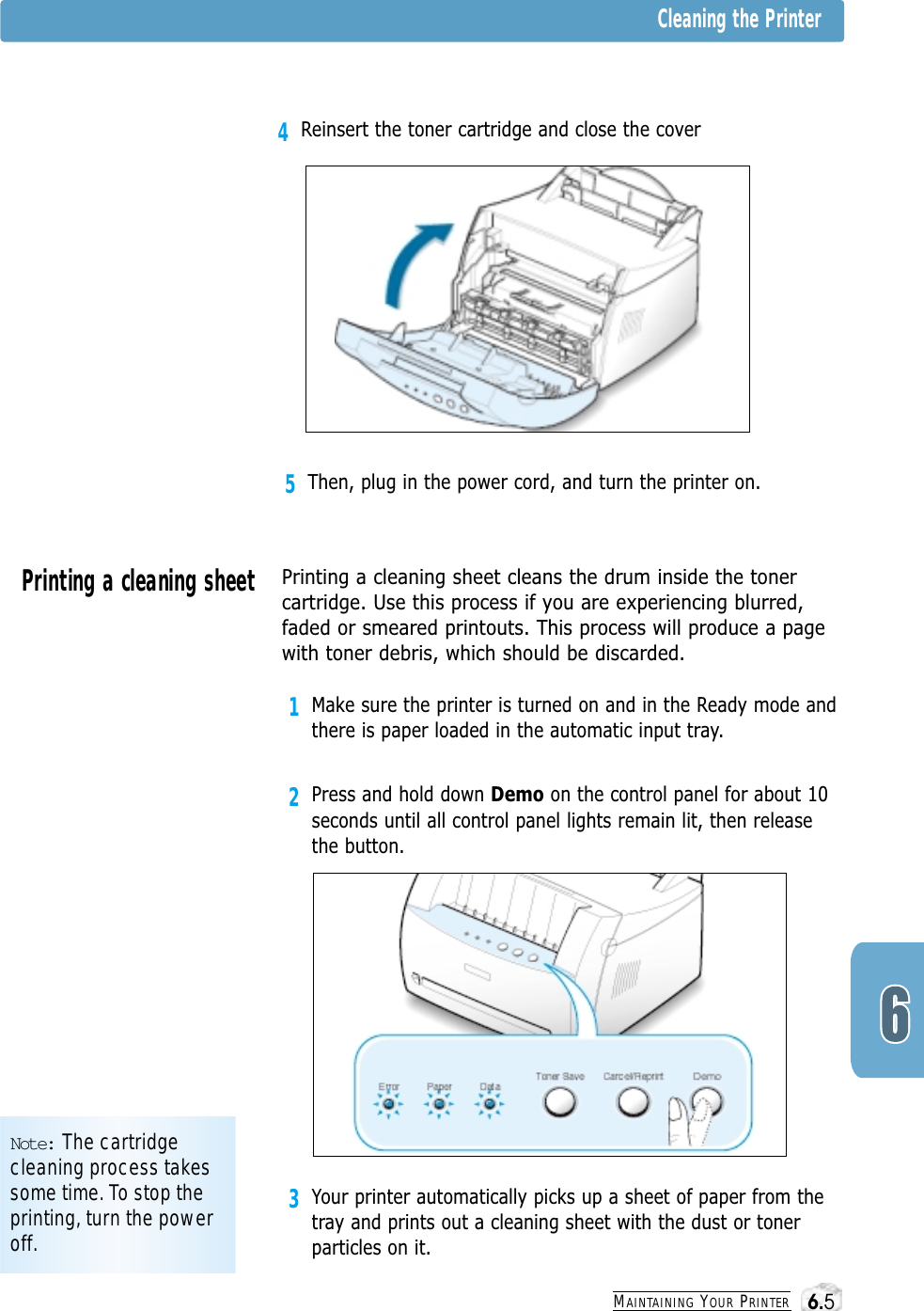 3Your printer automatically picks up a sheet of paper from thetray and prints out a cleaning sheet with the dust or tonerparticles on it.MAINTAINING YOUR PRINTER5Then, plug in the power cord, and turn the printer on.Note: The cartridgecleaning process takessome time. To stop theprinting, turn the poweroff.Cleaning the PrinterPrinting a cleaning sheet Printing a cleaning sheet cleans the drum inside the tonercartridge. Use this process if you are experiencing blurred,faded or smeared printouts. This process will produce a pagewith toner debris, which should be discarded.1Make sure the printer is turned on and in the Ready mode andthere is paper loaded in the automatic input tray.2Press and hold down Demo on the control panel for about 10seconds until all control panel lights remain lit, then releasethe button.4Reinsert the toner cartridge and close the cover6.5