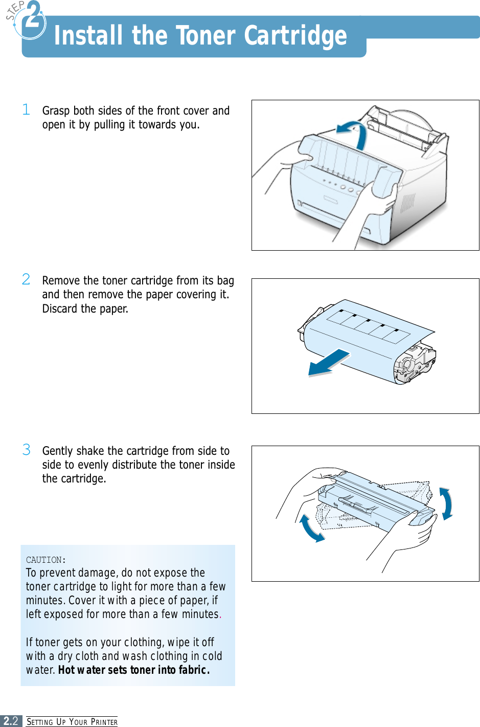 SETTING UPYOUR PRINTER2.21Grasp both sides of the front cover andopen it by pulling it towards you.2Remove the toner cartridge from its bagand then remove the paper covering it.Discard the paper.3Gently shake the cartridge from side toside to evenly distribute the toner insidethe cartridge.CAUTION:To prevent damage, do not expose thetoner cartridge to light for more than a fewminutes. Cover it with a piece of paper, ifleft exposed for more than a few minutes.If toner gets on your clothing, wipe it offwith a dry cloth and wash clothing in coldwater. Hot water sets toner into fabric.Install the Toner Cartridge
